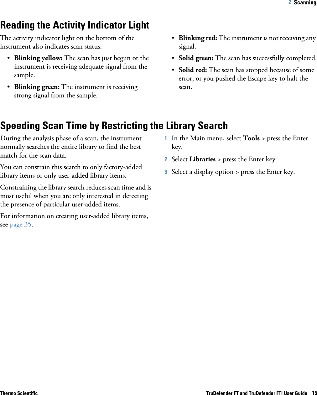 Thermo Scientific TruDefender FT and TruDefender FTi User Guide    152   Scanning Reading the Activity Indicator LightThe activity indicator light on the bottom of the instrument also indicates scan status:•Blinking yellow: The scan has just begun or the instrument is receiving adequate signal from the sample.•Blinking green: The instrument is receiving strong signal from the sample.•Blinking red: The instrument is not receiving any signal.•Solid green: The scan has successfully completed.•Solid red: The scan has stopped because of some error, or you pushed the Escape key to halt the scan.Speeding Scan Time by Restricting the Library SearchDuring the analysis phase of a scan, the instrument normally searches the entire library to find the best match for the scan data. You can constrain this search to only factory-added library items or only user-added library items. Constraining the library search reduces scan time and is most useful when you are only interested in detecting the presence of particular user-added items.For information on creating user-added library items, see page  35.1In the Main menu, select Tools &gt; press the Enter key. 2Select Libraries &gt; press the Enter key.3Select a display option &gt; press the Enter key. 