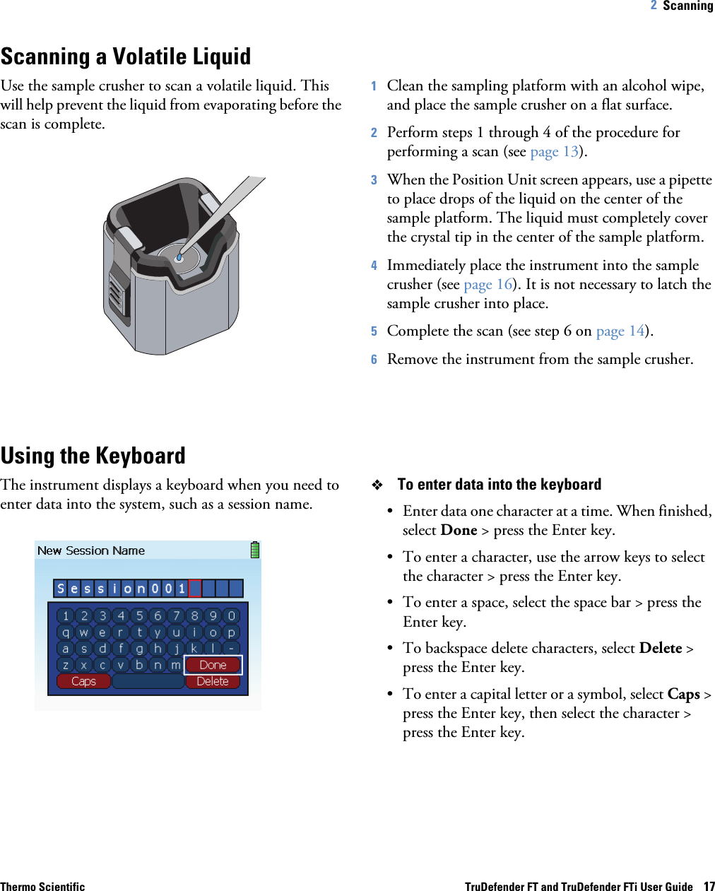 Thermo Scientific TruDefender FT and TruDefender FTi User Guide    172   Scanning Scanning a Volatile LiquidUse the sample crusher to scan a volatile liquid. This will help prevent the liquid from evaporating before the scan is complete.1Clean the sampling platform with an alcohol wipe, and place the sample crusher on a flat surface.2Perform steps 1 through 4 of the procedure for performing a scan (see page  13).3When the Position Unit screen appears, use a pipette to place drops of the liquid on the center of the sample platform. The liquid must completely cover the crystal tip in the center of the sample platform.4Immediately place the instrument into the sample crusher (see page  16). It is not necessary to latch the sample crusher into place.5Complete the scan (see step 6 on page  14).6Remove the instrument from the sample crusher.Using the KeyboardThe instrument displays a keyboard when you need to enter data into the system, such as a session name.To enter data into the keyboard• Enter data one character at a time. When finished, select Done &gt; press the Enter key. • To enter a character, use the arrow keys to select the character &gt; press the Enter key. • To enter a space, select the space bar &gt; press the Enter key.• To backspace delete characters, select Delete &gt; press the Enter key. • To enter a capital letter or a symbol, select Caps &gt; press the Enter key, then select the character &gt; press the Enter key.