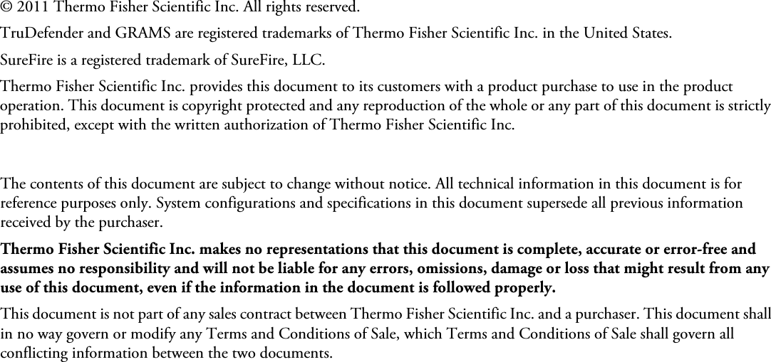 © 2011 Thermo Fisher Scientific Inc. All rights reserved.TruDefender and GRAMS are registered trademarks of Thermo Fisher Scientific Inc. in the United States.SureFire is a registered trademark of SureFire, LLC.Thermo Fisher Scientific Inc. provides this document to its customers with a product purchase to use in the product operation. This document is copyright protected and any reproduction of the whole or any part of this document is strictly prohibited, except with the written authorization of Thermo Fisher Scientific Inc.The contents of this document are subject to change without notice. All technical information in this document is for reference purposes only. System configurations and specifications in this document supersede all previous information received by the purchaser. Thermo Fisher Scientific Inc. makes no representations that this document is complete, accurate or error-free and assumes no responsibility and will not be liable for any errors, omissions, damage or loss that might result from any use of this document, even if the information in the document is followed properly. This document is not part of any sales contract between Thermo Fisher Scientific Inc. and a purchaser. This document shall in no way govern or modify any Terms and Conditions of Sale, which Terms and Conditions of Sale shall govern all conflicting information between the two documents.