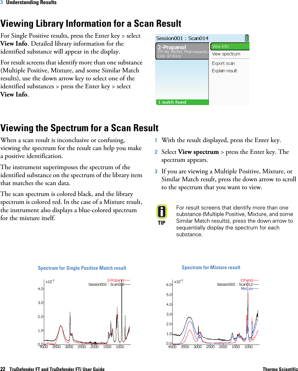 22    TruDefender FT and TruDefender FTi User Guide Thermo Scientific3   Understanding ResultsViewing Library Information for a Scan ResultFor Single Positive results, press the Enter key &gt; select View Info. Detailed library information for the identified substance will appear in the display.For result screens that identify more than one substance (Multiple Positive, Mixture, and some Similar Match results), use the down arrow key to select one of the identified substances &gt; press the Enter key &gt; select View Info. Viewing the Spectrum for a Scan ResultWhen a scan result is inconclusive or confusing, viewing the spectrum for the result can help you make a positive identification.The instrument superimposes the spectrum of the identified substance on the spectrum of the library item that matches the scan data. The scan spectrum is colored black, and the library spectrum is colored red. In the case of a Mixture result, the instrument also displays a blue-colored spectrum for the mixture itself.1With the result displayed, press the Enter key.2Select View spectrum &gt; press the Enter key. The spectrum appears. 3If you are viewing a Multiple Positive, Mixture, or Similar Match result, press the down arrow to scroll to the spectrum that you want to view.TIPFor result screens that identify more than one substance (Multiple Positive, Mixture, and some Similar Match results), press the down arrow to sequentially display the spectrum for each substance.Spectrum for Single Positive Match result Spectrum for Mixture result