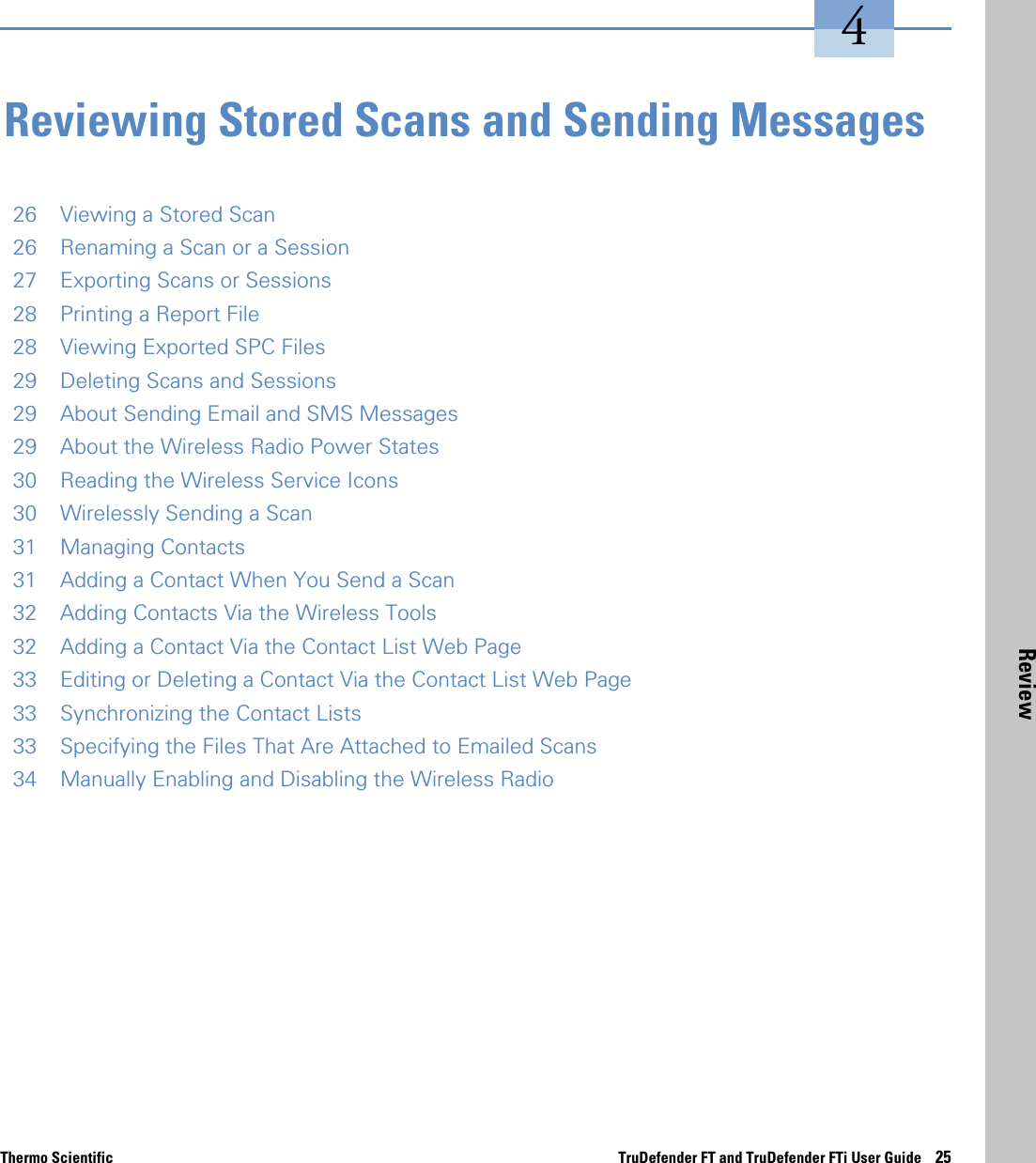 Thermo Scientific TruDefender FT and TruDefender FTi User Guide    25Review4Reviewing Stored Scans and Sending Messages26 Viewing a Stored Scan26 Renaming a Scan or a Session27 Exporting Scans or Sessions28 Printing a Report File28 Viewing Exported SPC Files29 Deleting Scans and Sessions29 About Sending Email and SMS Messages29 About the Wireless Radio Power States30 Reading the Wireless Service Icons30 Wirelessly Sending a Scan31 Managing Contacts31 Adding a Contact When You Send a Scan32 Adding Contacts Via the Wireless Tools32 Adding a Contact Via the Contact List Web Page33 Editing or Deleting a Contact Via the Contact List Web Page33 Synchronizing the Contact Lists33 Specifying the Files That Are Attached to Emailed Scans34 Manually Enabling and Disabling the Wireless Radio