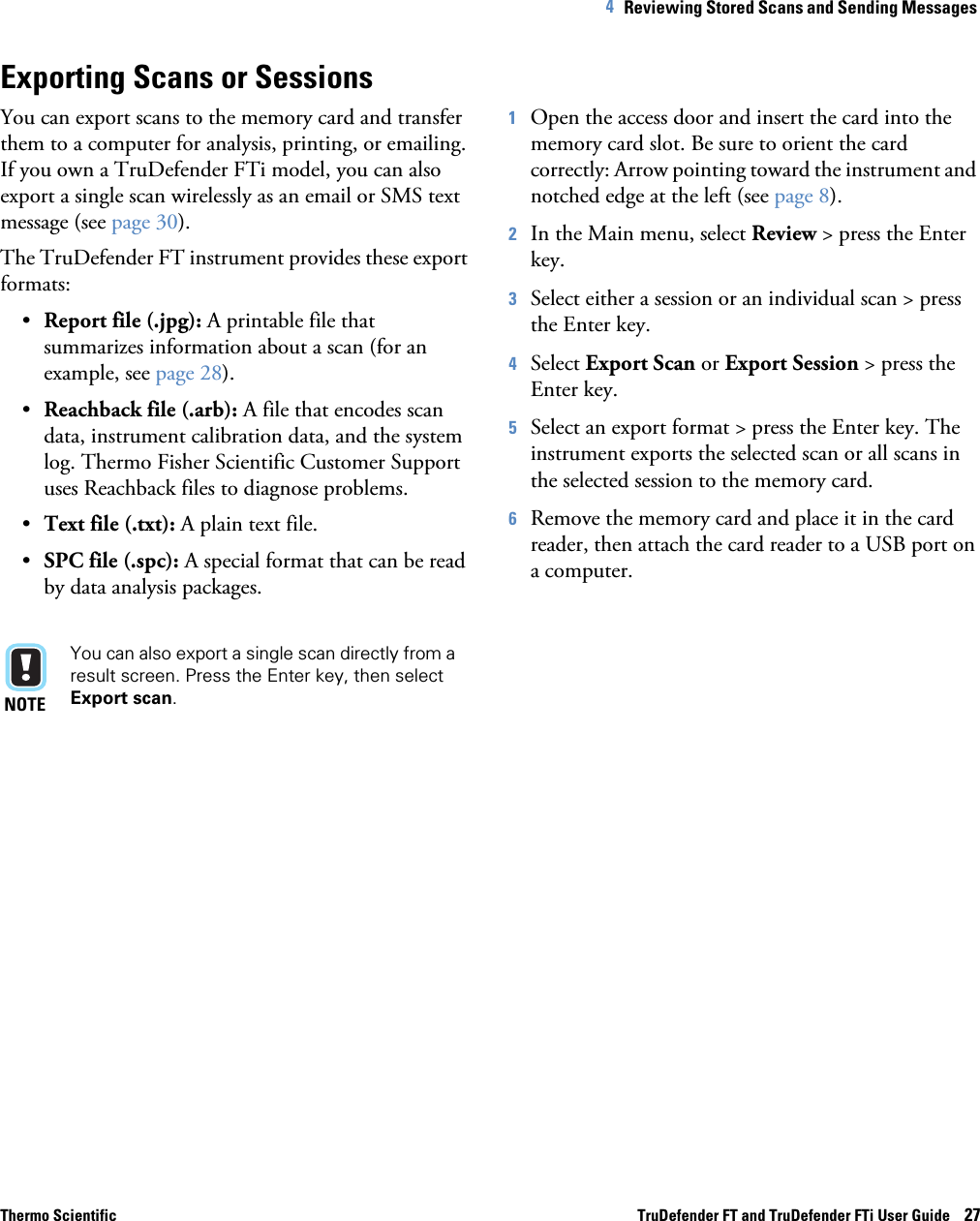 Thermo Scientific TruDefender FT and TruDefender FTi User Guide    274   Reviewing Stored Scans and Sending Messages Exporting Scans or SessionsYou can export scans to the memory card and transfer them to a computer for analysis, printing, or emailing. If you own a TruDefender FTi model, you can also export a single scan wirelessly as an email or SMS text message (see page  30).The TruDefender FT instrument provides these export formats:•Report file (.jpg): A printable file that summarizes information about a scan (for an example, see page  28).•Reachback file (.arb): A file that encodes scan data, instrument calibration data, and the system log. Thermo Fisher Scientific Customer Support uses Reachback files to diagnose problems.•Text file (.txt): A plain text file.•SPC file (.spc): A special format that can be read by data analysis packages. NOTEYou can also export a single scan directly from a result screen. Press the Enter key, then select Export scan. 1Open the access door and insert the card into the memory card slot. Be sure to orient the card correctly: Arrow pointing toward the instrument and notched edge at the left (see page  8).2In the Main menu, select Review &gt; press the Enter key. 3Select either a session or an individual scan &gt; press the Enter key.4Select Export Scan or Export Session &gt; press the Enter key.5Select an export format &gt; press the Enter key. The instrument exports the selected scan or all scans in the selected session to the memory card.6Remove the memory card and place it in the card reader, then attach the card reader to a USB port on a computer. 