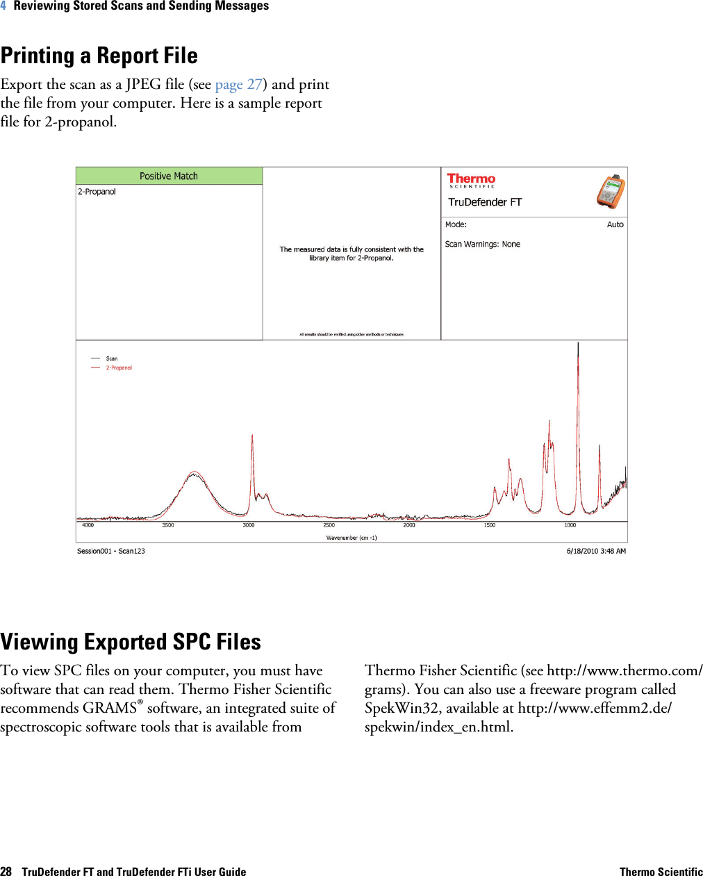 28    TruDefender FT and TruDefender FTi User Guide Thermo Scientific4   Reviewing Stored Scans and Sending MessagesPrinting a Report FileExport the scan as a JPEG file (see page  27) and print the file from your computer. Here is a sample report file for 2-propanol.Viewing Exported SPC FilesTo view SPC files on your computer, you must have software that can read them. Thermo Fisher Scientific recommends GRAMS® software, an integrated suite of spectroscopic software tools that is available fromThermo Fisher Scientific (see http://www.thermo.com/grams). You can also use a freeware program called SpekWin32, available at http://www.effemm2.de/spekwin/index_en.html. 