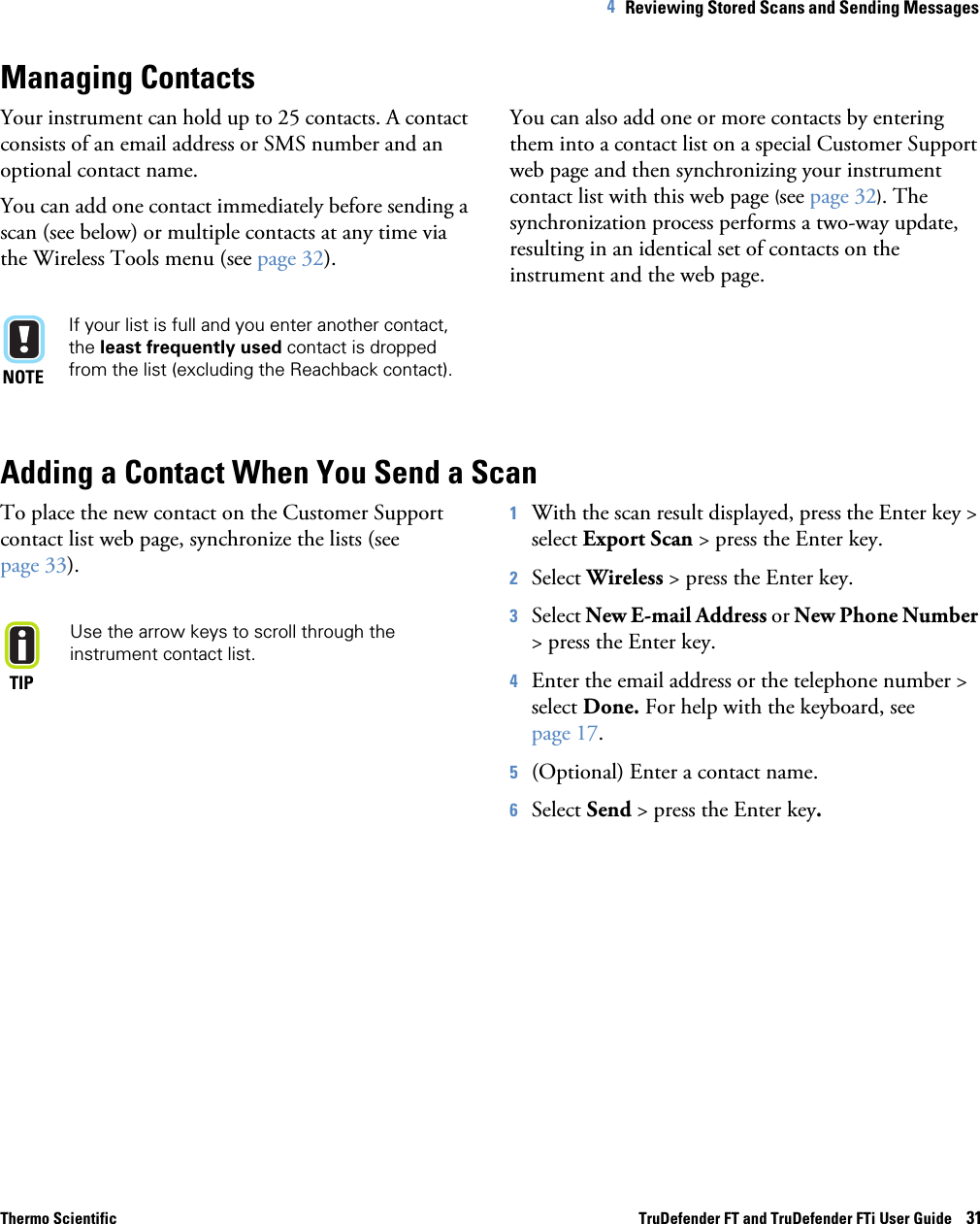 Thermo Scientific TruDefender FT and TruDefender FTi User Guide    314   Reviewing Stored Scans and Sending Messages Managing ContactsYour instrument can hold up to 25 contacts. A contact consists of an email address or SMS number and an optional contact name.You can add one contact immediately before sending a scan (see below) or multiple contacts at any time via the Wireless Tools menu (see page  32).NOTEIf your list is full and you enter another contact, the least frequently used contact is dropped from the list (excluding the Reachback contact).You can also add one or more contacts by entering them into a contact list on a special Customer Support web page and then synchronizing your instrument contact list with this web page (see page  32). The synchronization process performs a two-way update, resulting in an identical set of contacts on the instrument and the web page.Adding a Contact When You Send a ScanTo place the new contact on the Customer Support contact list web page, synchronize the lists (see page  33).TIPUse the arrow keys to scroll through the instrument contact list.1With the scan result displayed, press the Enter key &gt; select Export Scan &gt; press the Enter key.2Select Wireless &gt; press the Enter key.3Select New E-mail Address or New Phone Number &gt; press the Enter key.4Enter the email address or the telephone number &gt; select Done. For help with the keyboard, see page  17. 5(Optional) Enter a contact name.6Select Send &gt; press the Enter key.