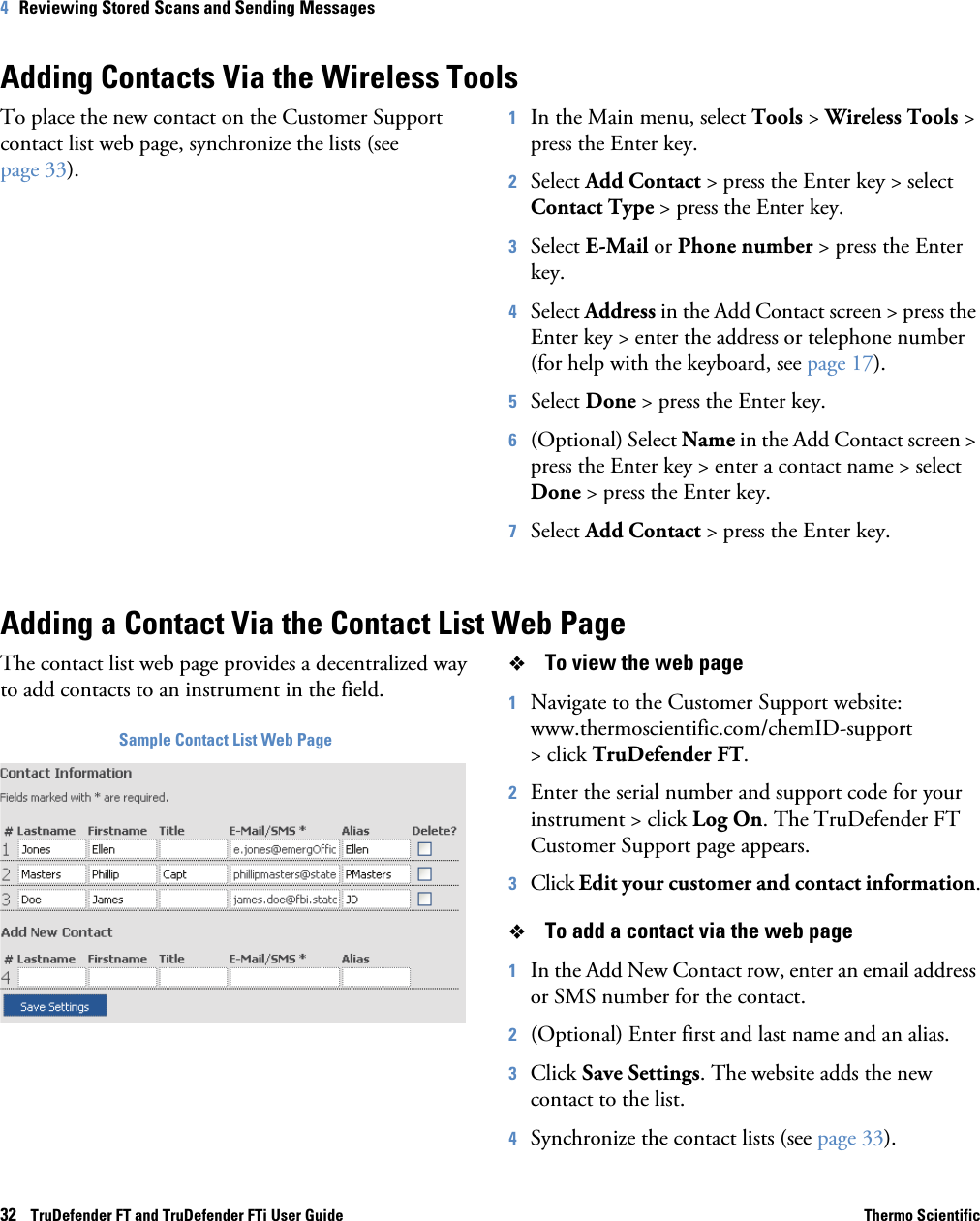 32    TruDefender FT and TruDefender FTi User Guide Thermo Scientific4   Reviewing Stored Scans and Sending MessagesAdding Contacts Via the Wireless ToolsTo place the new contact on the Customer Support contact list web page, synchronize the lists (see page  33).1In the Main menu, select Tools &gt; Wireless Tools &gt; press the Enter key.2Select Add Contact &gt; press the Enter key &gt; select Contact Type &gt; press the Enter key.3Select E-Mail or Phone number &gt; press the Enter key.4Select Address in the Add Contact screen &gt; press the Enter key &gt; enter the address or telephone number (for help with the keyboard, see page  17).5Select Done &gt; press the Enter key.6(Optional) Select Name in the Add Contact screen &gt; press the Enter key &gt; enter a contact name &gt; select Done &gt; press the Enter key.7Select Add Contact &gt; press the Enter key.Adding a Contact Via the Contact List Web PageThe contact list web page provides a decentralized way to add contacts to an instrument in the field.Sample Contact List Web PageTo view the web page1Navigate to the Customer Support website: www.thermoscientific.com/chemID-support &gt; click TruDefender FT.2Enter the serial number and support code for your instrument &gt; click Log On. The TruDefender FT Customer Support page appears.3Click Edit your customer and contact information.To add a contact via the web page1In the Add New Contact row, enter an email address or SMS number for the contact.2(Optional) Enter first and last name and an alias.3Click Save Settings. The website adds the new contact to the list.4Synchronize the contact lists (see page  33).