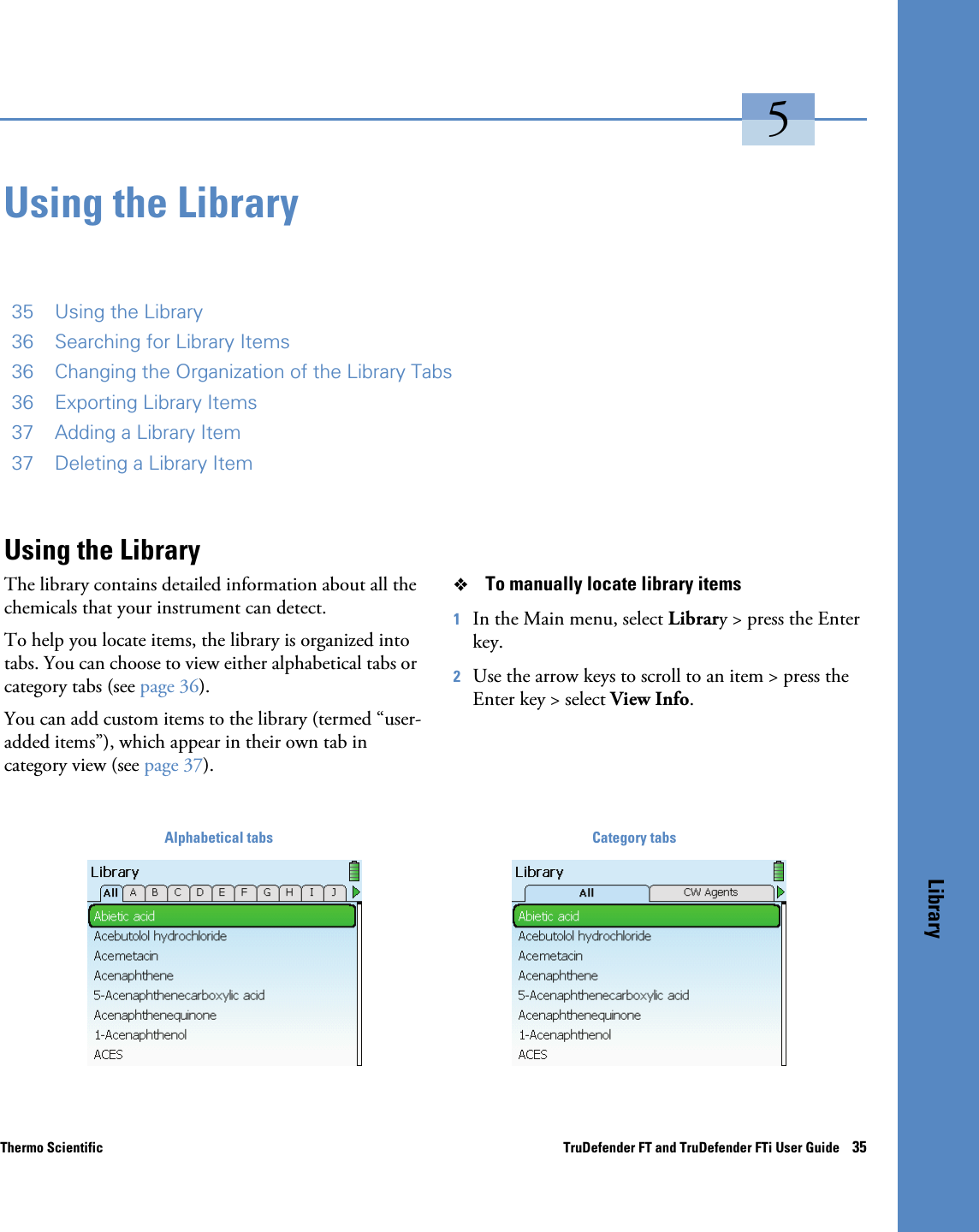 Thermo Scientific TruDefender FT and TruDefender FTi User Guide    35Library5Using the Library35 Using the Library36 Searching for Library Items36 Changing the Organization of the Library Tabs36 Exporting Library Items37 Adding a Library Item37 Deleting a Library ItemUsing the LibraryThe library contains detailed information about all the chemicals that your instrument can detect.To help you locate items, the library is organized into tabs. You can choose to view either alphabetical tabs or category tabs (see page  36).You can add custom items to the library (termed “user-added items”), which appear in their own tab in category view (see page  37).To manually locate library items1In the Main menu, select Library &gt; press the Enter key.2Use the arrow keys to scroll to an item &gt; press the Enter key &gt; select View Info. Alphabetical tabs Category tabs