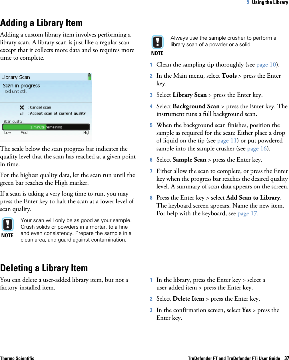 Thermo Scientific TruDefender FT and TruDefender FTi User Guide    375   Using the Library Adding a Library ItemAdding a custom library item involves performing a library scan. A library scan is just like a regular scan except that it collects more data and so requires more time to complete.The scale below the scan progress bar indicates the quality level that the scan has reached at a given point in time.For the highest quality data, let the scan run until the green bar reaches the High marker. If a scan is taking a very long time to run, you may press the Enter key to halt the scan at a lower level of scan quality. NOTEYour scan will only be as good as your sample. Crush solids or powders in a mortar, to a fine and even consistency. Prepare the sample in a clean area, and guard against contamination.NOTEAlways use the sample crusher to perform a library scan of a powder or a solid.1Clean the sampling tip thoroughly (see page  10).2In the Main menu, select Tools &gt; press the Enter key.3Select Library Scan &gt; press the Enter key.4Select Background Scan &gt; press the Enter key. The instrument runs a full background scan.5When the background scan finishes, position the sample as required for the scan: Either place a drop of liquid on the tip (see page  11) or put powdered sample into the sample crusher (see page  16).6Select Sample Scan &gt; press the Enter key. 7Either allow the scan to complete, or press the Enter key when the progress bar reaches the desired quality level. A summary of scan data appears on the screen.8Press the Enter key &gt; select Add Scan to Library. The keyboard screen appears. Name the new item. For help with the keyboard, see page  17.Deleting a Library ItemYou can delete a user-added library item, but not a factory-installed item.1In the library, press the Enter key &gt; select a  user-added item &gt; press the Enter key.2Select Delete Item &gt; press the Enter key.3In the confirmation screen, select Yes &gt; press the Enter key.