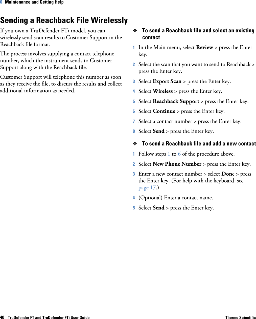 40    TruDefender FT and TruDefender FTi User Guide Thermo Scientific6   Maintenance and Getting HelpSending a Reachback File WirelesslyIf you own a TruDefender FTi model, you can wirelessly send scan results to Customer Support in the Reachback file format. The process involves supplying a contact telephone number, which the instrument sends to Customer Support along with the Reachback file.Customer Support will telephone this number as soon as they receive the file, to discuss the results and collect additional information as needed.To send a Reachback file and select an existing contact1In the Main menu, select Review &gt; press the Enter key.2Select the scan that you want to send to Reachback &gt; press the Enter key.3Select Export Scan &gt; press the Enter key.4Select Wireless &gt; press the Enter key.5Select Reachback Support &gt; press the Enter key.6Select Continue &gt; press the Enter key.7Select a contact number &gt; press the Enter key.8Select Send &gt; press the Enter key. To send a Reachback file and add a new contact1Follow steps 1 to 6 of the procedure above.2Select New Phone Number &gt; press the Enter key.3Enter a new contact number &gt; select Done &gt; press the Enter key. (For help with the keyboard, see page  17.)4(Optional) Enter a contact name.5Select Send &gt; press the Enter key.
