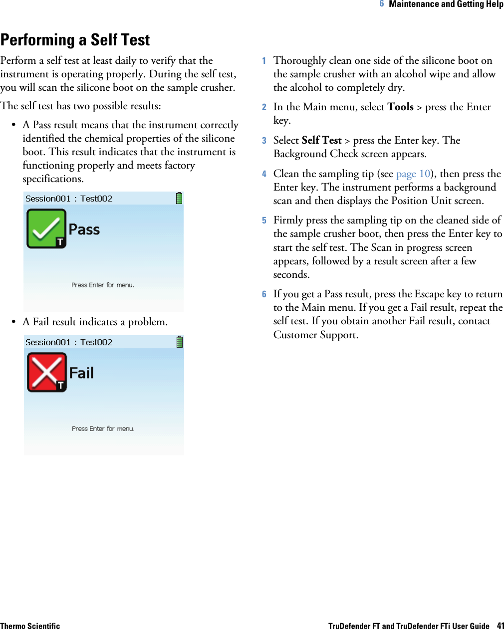 Thermo Scientific TruDefender FT and TruDefender FTi User Guide    416   Maintenance and Getting Help Performing a Self TestPerform a self test at least daily to verify that the instrument is operating properly. During the self test, you will scan the silicone boot on the sample crusher.The self test has two possible results:• A Pass result means that the instrument correctly identified the chemical properties of the silicone boot. This result indicates that the instrument is functioning properly and meets factory specifications. • A Fail result indicates a problem.1Thoroughly clean one side of the silicone boot on the sample crusher with an alcohol wipe and allow the alcohol to completely dry.2In the Main menu, select Tools &gt; press the Enter key.3Select Self Test &gt; press the Enter key. The Background Check screen appears.4Clean the sampling tip (see page  10), then press the Enter key. The instrument performs a background scan and then displays the Position Unit screen.5Firmly press the sampling tip on the cleaned side of the sample crusher boot, then press the Enter key to start the self test. The Scan in progress screen appears, followed by a result screen after a few seconds.6If you get a Pass result, press the Escape key to return to the Main menu. If you get a Fail result, repeat the self test. If you obtain another Fail result, contact Customer Support.