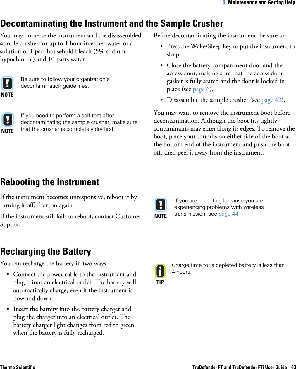 Thermo Scientific TruDefender FT and TruDefender FTi User Guide    436   Maintenance and Getting Help Decontaminating the Instrument and the Sample CrusherYou may immerse the instrument and the disassembled sample crusher for up to 1 hour in either water or a solution of 1 part household bleach (5% sodium hypochlorite) and 10 parts water.NOTEBe sure to follow your organization’s decontamination guidelines.NOTEIf you need to perform a self test after decontaminating the sample crusher, make sure that the crusher is completely dry first.Before decontaminating the instrument, be sure to:• Press the Wake/Sleep key to put the instrument to sleep.• Close the battery compartment door and the access door, making sure that the access door gasket is fully seated and the door is locked in place (see page  6). • Disassemble the sample crusher (see page  42).You may want to remove the instrument boot before decontamination. Although the boot fits tightly, contaminants may enter along its edges. To remove the boot, place your thumbs on either side of the boot at the bottom end of the instrument and push the boot off, then peel it away from the instrument.Rebooting the InstrumentIf the instrument becomes unresponsive, reboot it by turning it off, then on again. If the instrument still fails to reboot, contact Customer Support.NOTEIf you are rebooting because you are experiencing problems with wireless transmission, see page  44.Recharging the BatteryYou can recharge the battery in two ways:• Connect the power cable to the instrument and plug it into an electrical outlet. The battery will automatically charge, even if the instrument is powered down.• Insert the battery into the battery charger and plug the charger into an electrical outlet. The battery charger light changes from red to green when the battery is fully recharged.TIPCharge time for a depleted battery is less than 4  hours.