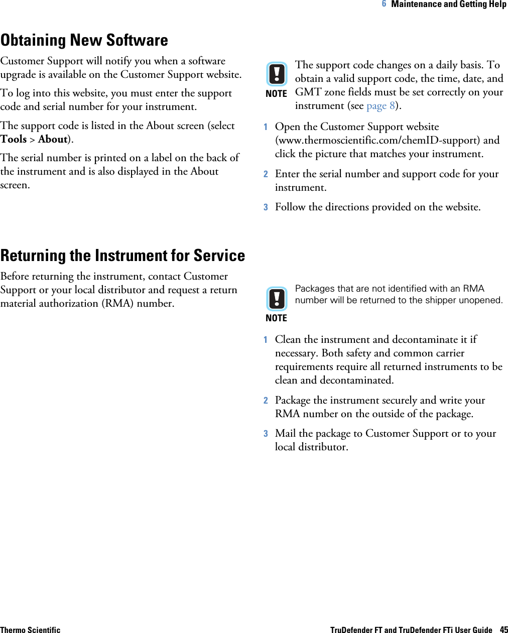 Thermo Scientific TruDefender FT and TruDefender FTi User Guide    456   Maintenance and Getting Help Obtaining New SoftwareCustomer Support will notify you when a software upgrade is available on the Customer Support website. To log into this website, you must enter the support code and serial number for your instrument. The support code is listed in the About screen (select Tools &gt; About).The serial number is printed on a label on the back of the instrument and is also displayed in the About screen.NOTEThe support code changes on a daily basis. To obtain a valid support code, the time, date, and GMT zone fields must be set correctly on your instrument (see page  8). 1Open the Customer Support website (www.thermoscientific.com/chemID-support) and click the picture that matches your instrument. 2Enter the serial number and support code for your instrument. 3Follow the directions provided on the website.Returning the Instrument for ServiceBefore returning the instrument, contact Customer Support or your local distributor and request a return material authorization (RMA) number. NOTEPackages that are not identified with an RMA number will be returned to the shipper unopened.1Clean the instrument and decontaminate it if necessary. Both safety and common carrier requirements require all returned instruments to be clean and decontaminated.2Package the instrument securely and write your RMA number on the outside of the package.3Mail the package to Customer Support or to your local distributor. 