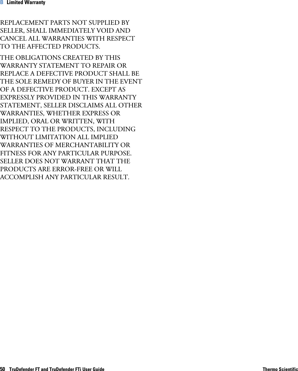50    TruDefender FT and TruDefender FTi User Guide Thermo ScientificB   Limited WarrantyREPLACEMENT PARTS NOT SUPPLIED BY SELLER, SHALL IMMEDIATELY VOID AND CANCEL ALL WARRANTIES WITH RESPECT TO THE AFFECTED PRODUCTS.THE OBLIGATIONS CREATED BY THIS WARRANTY STATEMENT TO REPAIR OR REPLACE A DEFECTIVE PRODUCT SHALL BE THE SOLE REMEDY OF BUYER IN THE EVENT OF A DEFECTIVE PRODUCT. EXCEPT AS EXPRESSLY PROVIDED IN THIS WARRANTY STATEMENT, SELLER DISCLAIMS ALL OTHER WARRANTIES, WHETHER EXPRESS OR IMPLIED, ORAL OR WRITTEN, WITH RESPECT TO THE PRODUCTS, INCLUDING WITHOUT LIMITATION ALL IMPLIED WARRANTIES OF MERCHANTABILITY OR FITNESS FOR ANY PARTICULAR PURPOSE. SELLER DOES NOT WARRANT THAT THE PRODUCTS ARE ERROR-FREE OR WILL ACCOMPLISH ANY PARTICULAR RESULT.