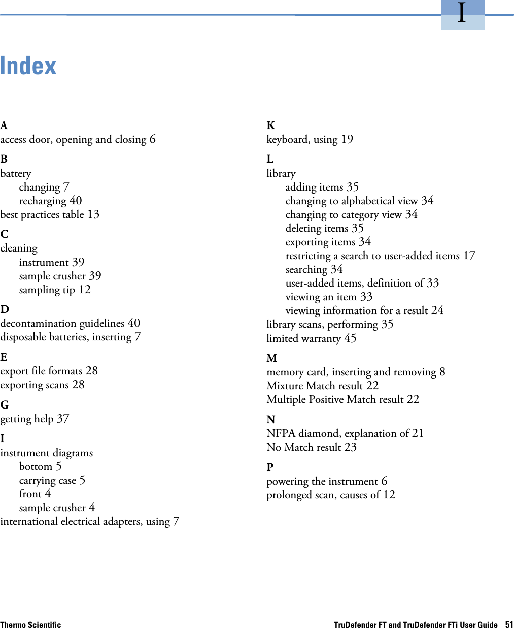 Thermo Scientific TruDefender FT and TruDefender FTi User Guide    51IIndexAaccess door, opening and closing 6Bbatterychanging 7recharging 40best practices table 13Ccleaninginstrument 39sample crusher 39sampling tip 12Ddecontamination guidelines 40disposable batteries, inserting 7Eexport file formats 28exporting scans 28Ggetting help 37Iinstrument diagramsbottom 5carrying case 5front 4sample crusher 4international electrical adapters, using 7Kkeyboard, using 19Llibraryadding items 35changing to alphabetical view 34changing to category view 34deleting items 35exporting items 34restricting a search to user-added items 17searching 34user-added items, definition of 33viewing an item 33viewing information for a result 24library scans, performing 35limited warranty 45Mmemory card, inserting and removing 8Mixture Match result 22Multiple Positive Match result 22NNFPA diamond, explanation of 21No Match result 23Ppowering the instrument 6prolonged scan, causes of 12