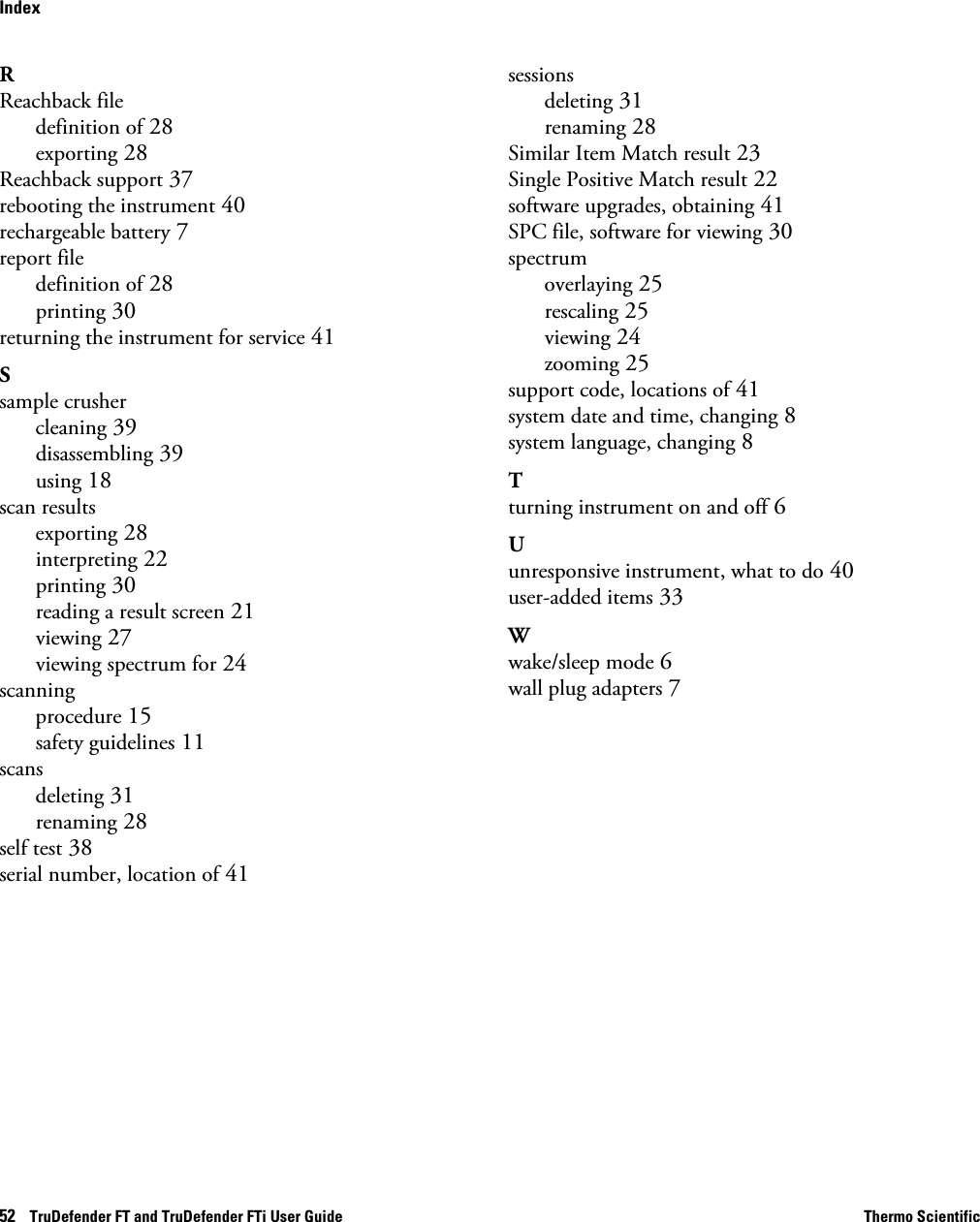 52    TruDefender FT and TruDefender FTi User Guide Thermo ScientificIndexRReachback filedefinition of 28exporting 28Reachback support 37rebooting the instrument 40rechargeable battery 7report filedefinition of 28printing 30returning the instrument for service 41Ssample crushercleaning 39disassembling 39using 18scan resultsexporting 28interpreting 22printing 30reading a result screen 21viewing 27viewing spectrum for 24scanningprocedure 15safety guidelines 11scansdeleting 31renaming 28self test 38serial number, location of 41sessionsdeleting 31renaming 28Similar Item Match result 23Single Positive Match result 22software upgrades, obtaining 41SPC file, software for viewing 30spectrumoverlaying 25rescaling 25viewing 24zooming 25support code, locations of 41system date and time, changing 8system language, changing 8Tturning instrument on and off 6Uunresponsive instrument, what to do 40user-added items 33Wwake/sleep mode 6wall plug adapters 7