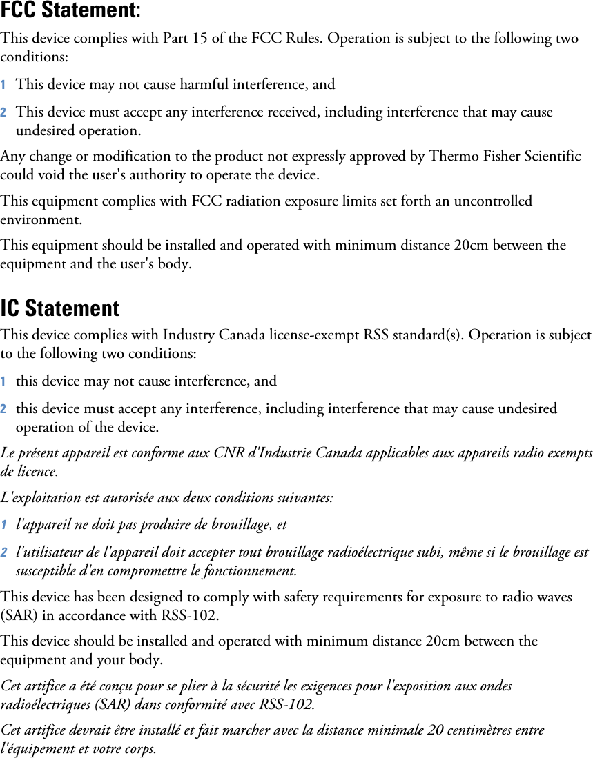 FCC Statement:This device complies with Part 15 of the FCC Rules. Operation is subject to the following two conditions:1This device may not cause harmful interference, and2This device must accept any interference received, including interference that may cause undesired operation.Any change or modification to the product not expressly approved by Thermo Fisher Scientific could void the user&apos;s authority to operate the device.This equipment complies with FCC radiation exposure limits set forth an uncontrolled environment.This equipment should be installed and operated with minimum distance 20cm between the equipment and the user&apos;s body.IC StatementThis device complies with Industry Canada license-exempt RSS standard(s). Operation is subject to the following two conditions:1this device may not cause interference, and2this device must accept any interference, including interference that may cause undesired operation of the device.Le présent appareil est conforme aux CNR d&apos;Industrie Canada applicables aux appareils radio exempts de licence.L&apos;exploitation est autorisée aux deux conditions suivantes:1l&apos;appareil ne doit pas produire de brouillage, et2l&apos;utilisateur de l&apos;appareil doit accepter tout brouillage radioélectrique subi, même si le brouillage est susceptible d&apos;en compromettre le fonctionnement.This device has been designed to comply with safety requirements for exposure to radio waves (SAR) in accordance with RSS-102.This device should be installed and operated with minimum distance 20cm between the equipment and your body.Cet artifice a été conçu pour se plier à la sécurité les exigences pour l&apos;exposition aux ondes radioélectriques (SAR) dans conformité avec RSS-102.Cet artifice devrait être installé et fait marcher avec la distance minimale 20 centimètres entre l&apos;équipement et votre corps.