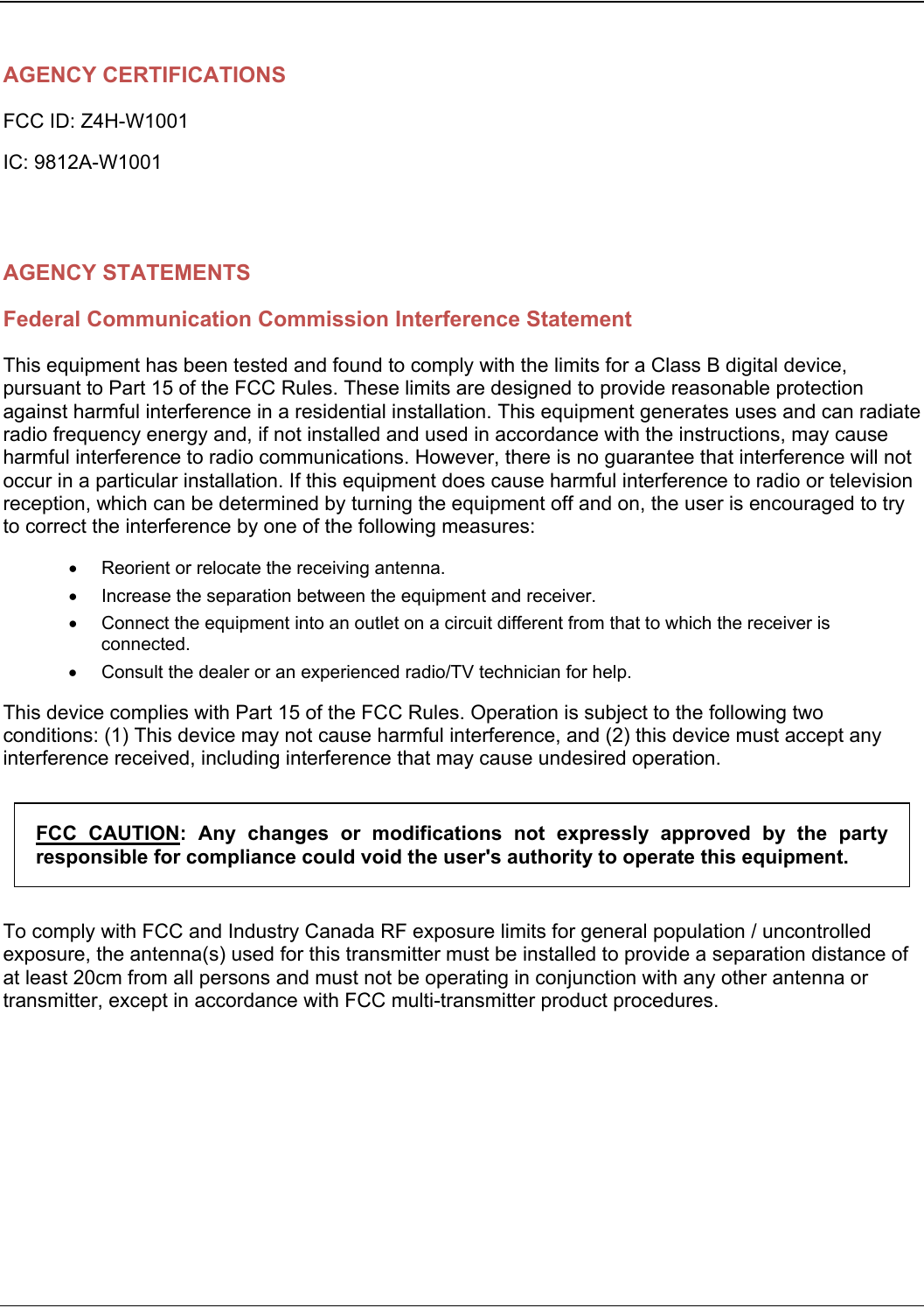   AGENCY CERTIFICATIONS FCC ID: Z4H-W1001 IC: 9812A-W1001     AGENCY STATEMENTS Federal Communication Commission Interference Statement This equipment has been tested and found to comply with the limits for a Class B digital device, pursuant to Part 15 of the FCC Rules. These limits are designed to provide reasonable protection against harmful interference in a residential installation. This equipment generates uses and can radiate radio frequency energy and, if not installed and used in accordance with the instructions, may cause harmful interference to radio communications. However, there is no guarantee that interference will not occur in a particular installation. If this equipment does cause harmful interference to radio or television reception, which can be determined by turning the equipment off and on, the user is encouraged to try to correct the interference by one of the following measures:   Reorient or relocate the receiving antenna.   Increase the separation between the equipment and receiver.   Connect the equipment into an outlet on a circuit different from that to which the receiver is connected.   Consult the dealer or an experienced radio/TV technician for help. This device complies with Part 15 of the FCC Rules. Operation is subject to the following two conditions: (1) This device may not cause harmful interference, and (2) this device must accept any interference received, including interference that may cause undesired operation. FCC  CAUTION:  Any  changes  or  modifications  not  expressly  approved  by  the  party responsible for compliance could void the user&apos;s authority to operate this equipment. To comply with FCC and Industry Canada RF exposure limits for general population / uncontrolled exposure, the antenna(s) used for this transmitter must be installed to provide a separation distance of at least 20cm from all persons and must not be operating in conjunction with any other antenna or transmitter, except in accordance with FCC multi-transmitter product procedures.   