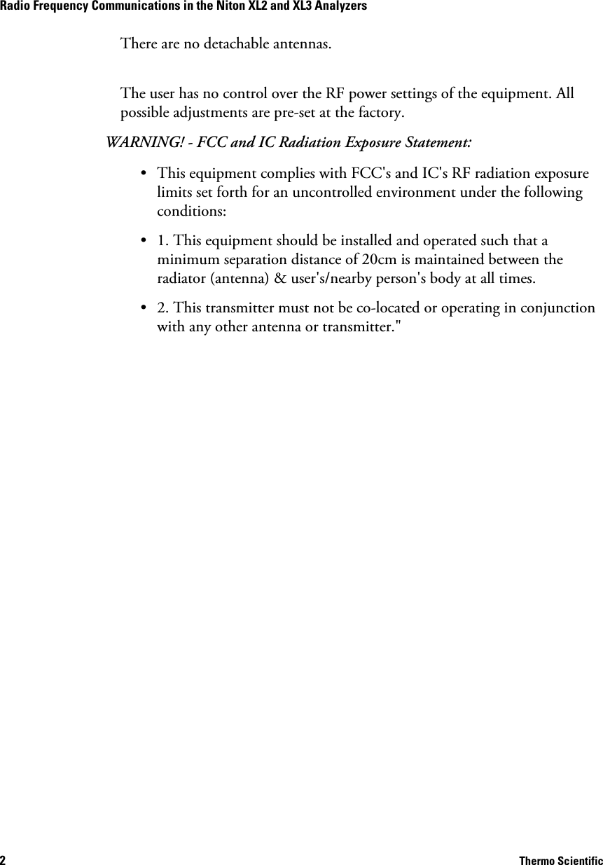2     Thermo ScientificRadio Frequency Communications in the Niton XL2 and XL3 Analyzers There are no detachable antennas.The user has no control over the RF power settings of the equipment. All possible adjustments are pre-set at the factory.WARNING! - FCC and IC Radiation Exposure Statement:• This equipment complies with FCC&apos;s and IC&apos;s RF radiation exposure limits set forth for an uncontrolled environment under the following conditions:• 1. This equipment should be installed and operated such that a minimum separation distance of 20cm is maintained between the radiator (antenna) &amp; user&apos;s/nearby person&apos;s body at all times.• 2. This transmitter must not be co-located or operating in conjunction with any other antenna or transmitter.&quot;