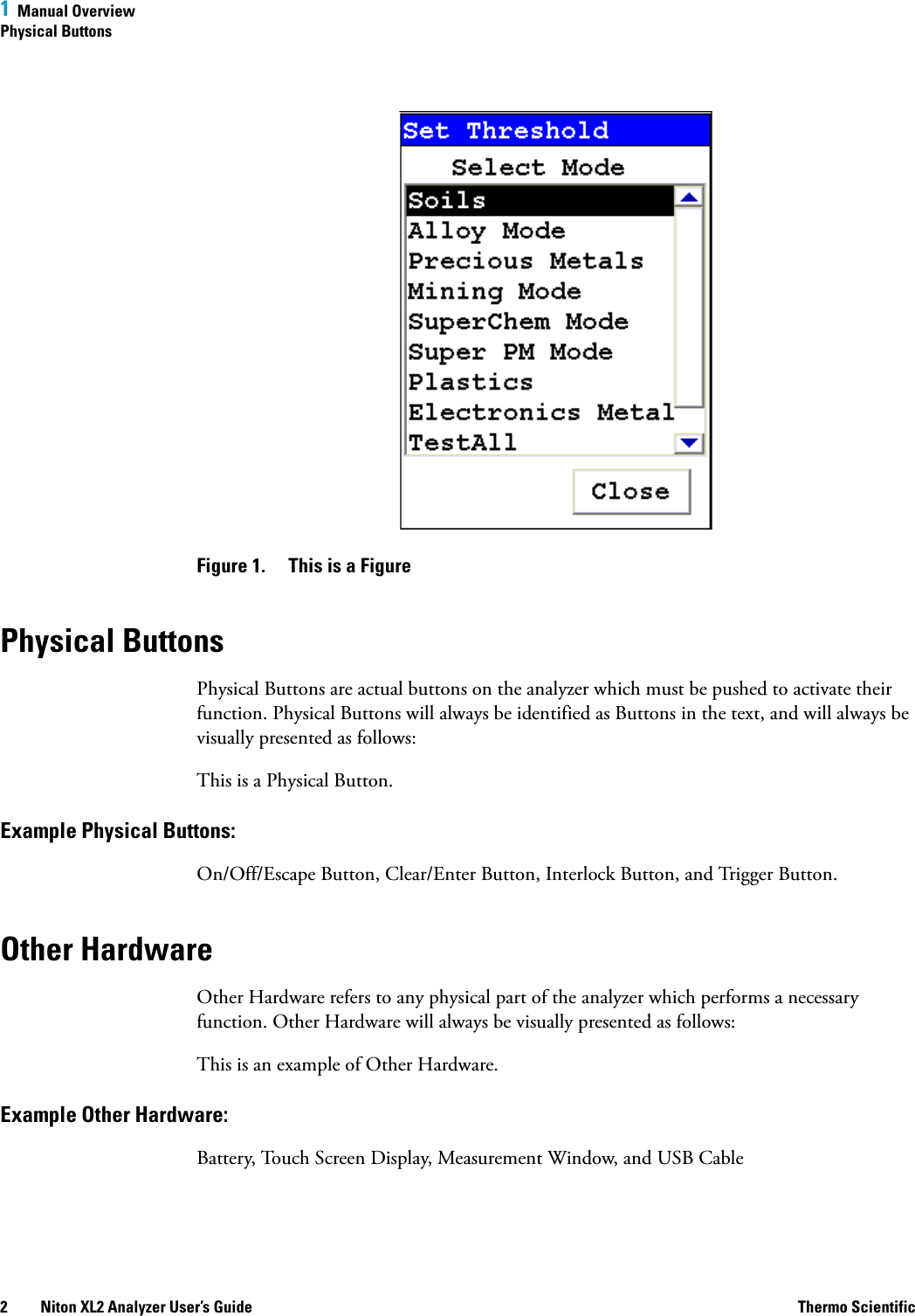 1  Manual OverviewPhysical Buttons2 Niton XL2 Analyzer User’s Guide Thermo ScientificFigure 1.  This is a FigurePhysical ButtonsPhysical Buttons are actual buttons on the analyzer which must be pushed to activate their function. Physical Buttons will always be identified as Buttons in the text, and will always be visually presented as follows:This is a Physical Button.Example Physical Buttons:On/Off/Escape Button, Clear/Enter Button, Interlock Button, and Trigger Button.Other HardwareOther Hardware refers to any physical part of the analyzer which performs a necessary function. Other Hardware will always be visually presented as follows:This is an example of Other Hardware.Example Other Hardware:Battery, Touch Screen Display, Measurement Window, and USB Cable