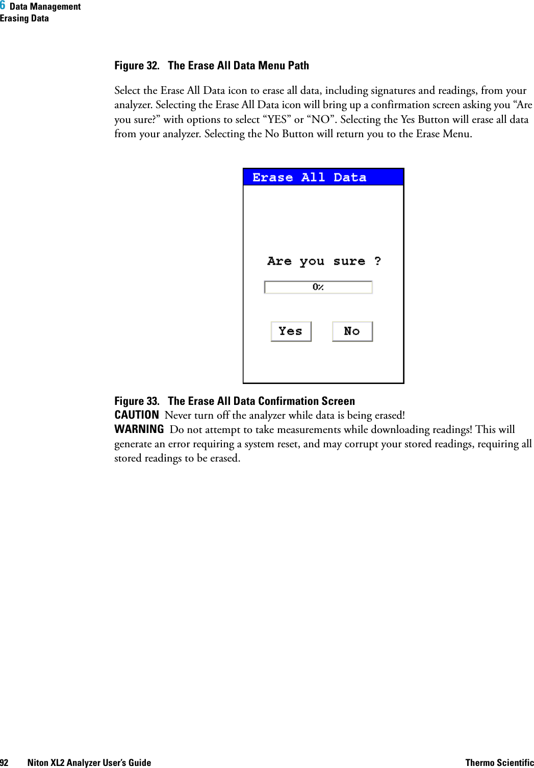 6  Data ManagementErasing Data92 Niton XL2 Analyzer User’s Guide Thermo ScientificFigure 32.  The Erase All Data Menu PathSelect the Erase All Data icon to erase all data, including signatures and readings, from your analyzer. Selecting the Erase All Data icon will bring up a confirmation screen asking you “Are you sure?” with options to select “YES” or “NO”. Selecting the Yes Button will erase all data from your analyzer. Selecting the No Button will return you to the Erase Menu.Figure 33.  The Erase All Data Confirmation ScreenCAUTION  Never turn off the analyzer while data is being erased! WARNING  Do not attempt to take measurements while downloading readings! This will generate an error requiring a system reset, and may corrupt your stored readings, requiring all stored readings to be erased. 