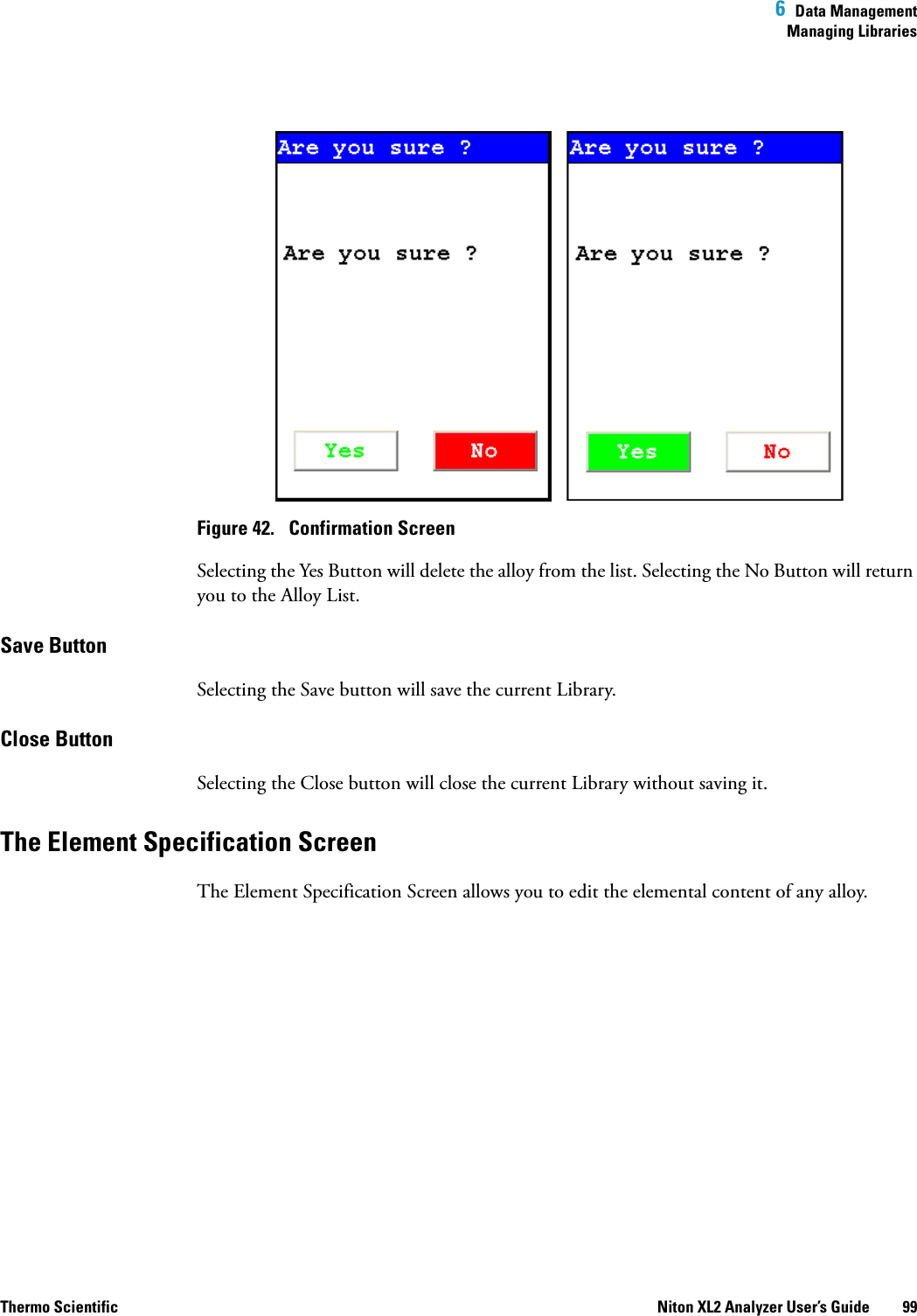  6  Data ManagementManaging LibrariesThermo Scientific Niton XL2 Analyzer User’s Guide 99Figure 42.  Confirmation ScreenSelecting the Yes Button will delete the alloy from the list. Selecting the No Button will return you to the Alloy List.Save ButtonSelecting the Save button will save the current Library.Close Button Selecting the Close button will close the current Library without saving it.The Element Specification ScreenThe Element Specification Screen allows you to edit the elemental content of any alloy.