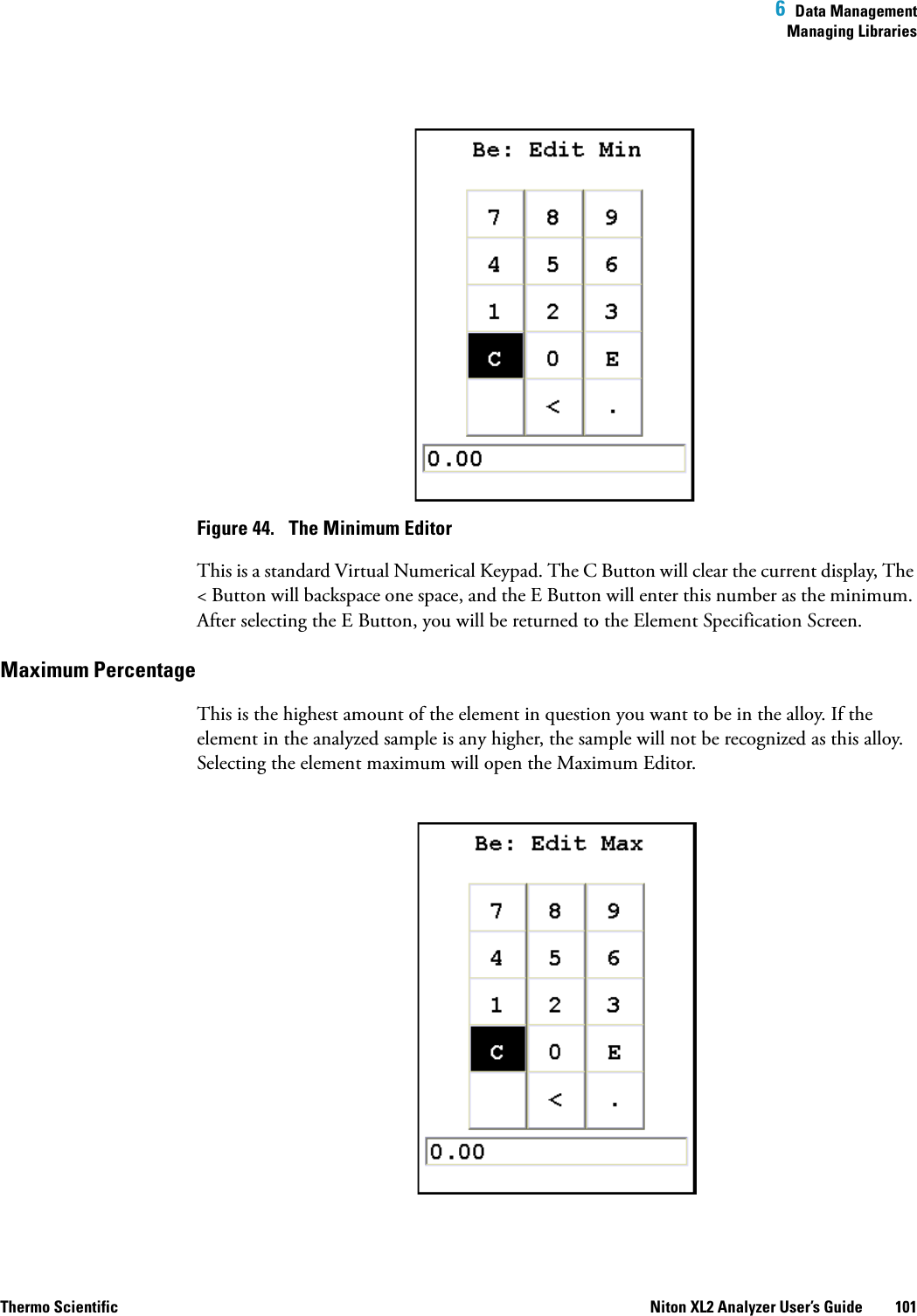  6  Data ManagementManaging LibrariesThermo Scientific Niton XL2 Analyzer User’s Guide 101Figure 44.  The Minimum EditorThis is a standard Virtual Numerical Keypad. The C Button will clear the current display, The &lt; Button will backspace one space, and the E Button will enter this number as the minimum. After selecting the E Button, you will be returned to the Element Specification Screen.Maximum Percentage This is the highest amount of the element in question you want to be in the alloy. If the element in the analyzed sample is any higher, the sample will not be recognized as this alloy. Selecting the element maximum will open the Maximum Editor.