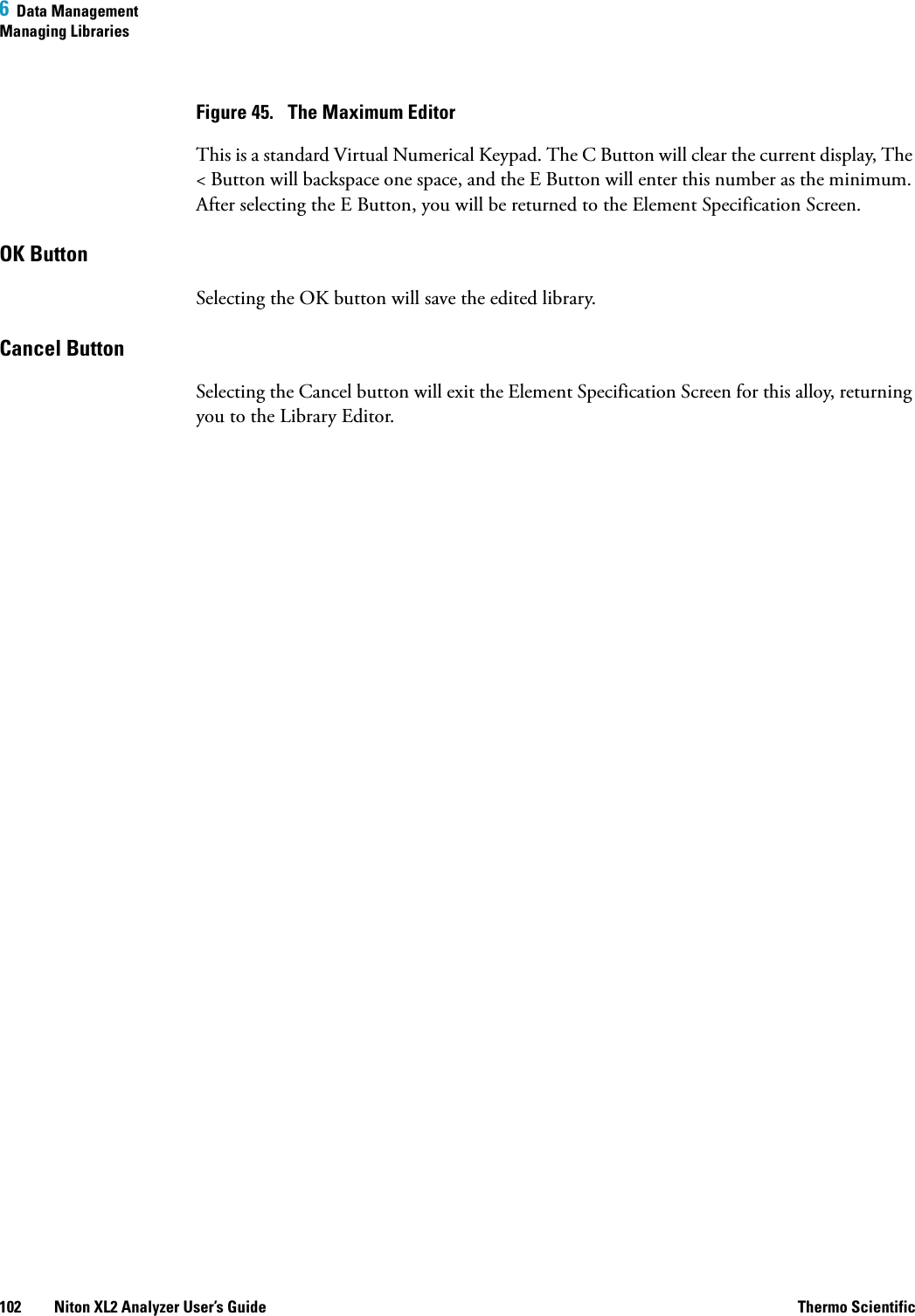 6  Data ManagementManaging Libraries102 Niton XL2 Analyzer User’s Guide Thermo ScientificFigure 45.  The Maximum EditorThis is a standard Virtual Numerical Keypad. The C Button will clear the current display, The &lt; Button will backspace one space, and the E Button will enter this number as the minimum. After selecting the E Button, you will be returned to the Element Specification Screen.OK Button Selecting the OK button will save the edited library.Cancel Button Selecting the Cancel button will exit the Element Specification Screen for this alloy, returning you to the Library Editor.