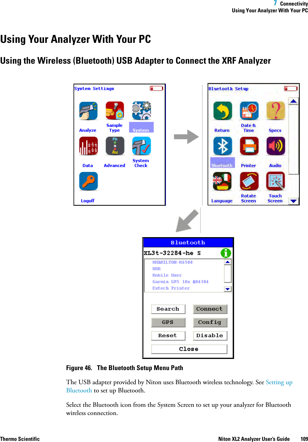  7  ConnectivityUsing Your Analyzer With Your PCThermo Scientific Niton XL2 Analyzer User’s Guide 109Using Your Analyzer With Your PCUsing the Wireless (Bluetooth) USB Adapter to Connect the XRF AnalyzerFigure 46.  The Bluetooth Setup Menu PathThe USB adapter provided by Niton uses Bluetooth wireless technology. See Setting up Bluetooth to set up Bluetooth. Select the Bluetooth icon from the System Screen to set up your analyzer for Bluetooth wireless connection.