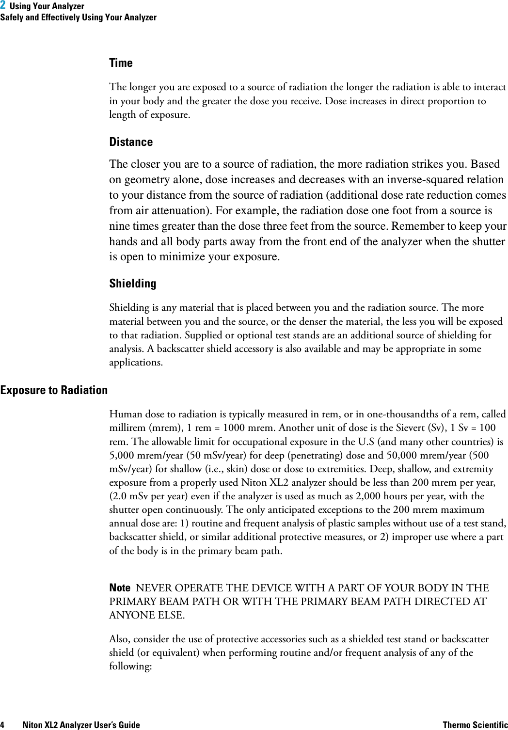 2  Using Your AnalyzerSafely and Effectively Using Your Analyzer4 Niton XL2 Analyzer User’s Guide Thermo ScientificTimeThe longer you are exposed to a source of radiation the longer the radiation is able to interact in your body and the greater the dose you receive. Dose increases in direct proportion to length of exposure.DistanceThe closer you are to a source of radiation, the more radiation strikes you. Based on geometry alone, dose increases and decreases with an inverse-squared relation to your distance from the source of radiation (additional dose rate reduction comes from air attenuation). For example, the radiation dose one foot from a source is nine times greater than the dose three feet from the source. Remember to keep your hands and all body parts away from the front end of the analyzer when the shutter is open to minimize your exposure.ShieldingShielding is any material that is placed between you and the radiation source. The more material between you and the source, or the denser the material, the less you will be exposed to that radiation. Supplied or optional test stands are an additional source of shielding for analysis. A backscatter shield accessory is also available and may be appropriate in some applications.Exposure to RadiationHuman dose to radiation is typically measured in rem, or in one-thousandths of a rem, called millirem (mrem), 1 rem = 1000 mrem. Another unit of dose is the Sievert (Sv), 1 Sv = 100 rem. The allowable limit for occupational exposure in the U.S (and many other countries) is 5,000 mrem/year (50 mSv/year) for deep (penetrating) dose and 50,000 mrem/year (500 mSv/year) for shallow (i.e., skin) dose or dose to extremities. Deep, shallow, and extremity exposure from a properly used Niton XL2 analyzer should be less than 200 mrem per year, (2.0 mSv per year) even if the analyzer is used as much as 2,000 hours per year, with the shutter open continuously. The only anticipated exceptions to the 200 mrem maximum annual dose are: 1) routine and frequent analysis of plastic samples without use of a test stand, backscatter shield, or similar additional protective measures, or 2) improper use where a part of the body is in the primary beam path.Note  NEVER OPERATE THE DEVICE WITH A PART OF YOUR BODY IN THE PRIMARY BEAM PATH OR WITH THE PRIMARY BEAM PATH DIRECTED AT ANYONE ELSE.Also, consider the use of protective accessories such as a shielded test stand or backscatter shield (or equivalent) when performing routine and/or frequent analysis of any of the following: