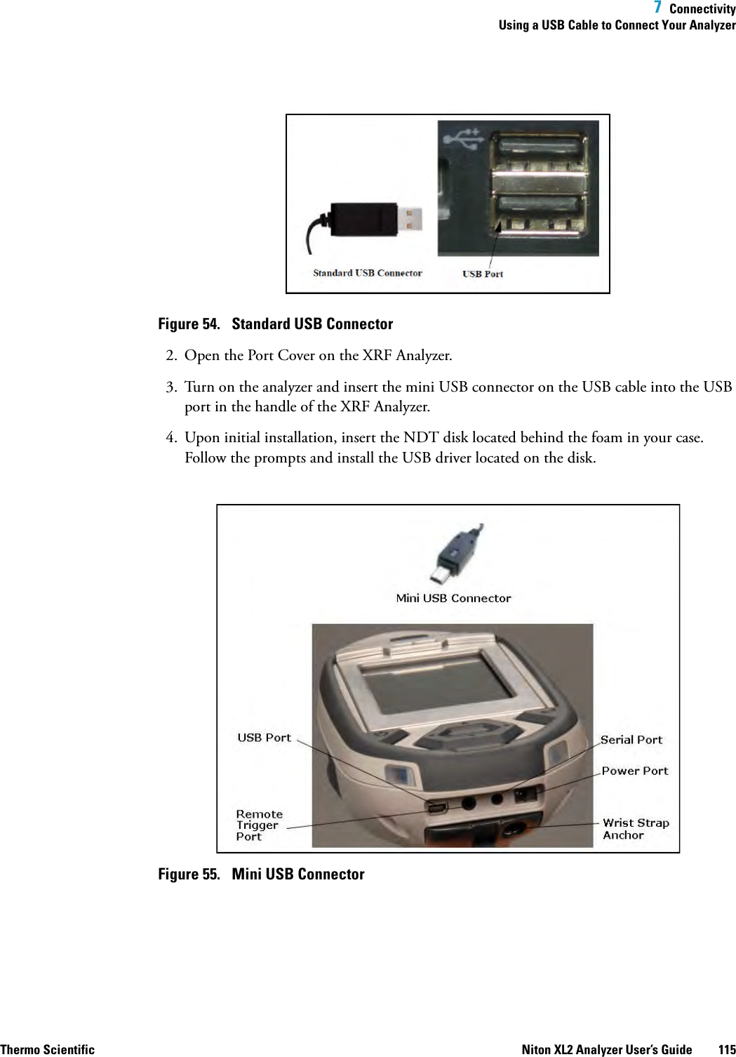  7  ConnectivityUsing a USB Cable to Connect Your AnalyzerThermo Scientific Niton XL2 Analyzer User’s Guide 115Figure 54.  Standard USB Connector2. Open the Port Cover on the XRF Analyzer.3. Turn on the analyzer and insert the mini USB connector on the USB cable into the USB port in the handle of the XRF Analyzer.4. Upon initial installation, insert the NDT disk located behind the foam in your case. Follow the prompts and install the USB driver located on the disk.Figure 55.  Mini USB Connector