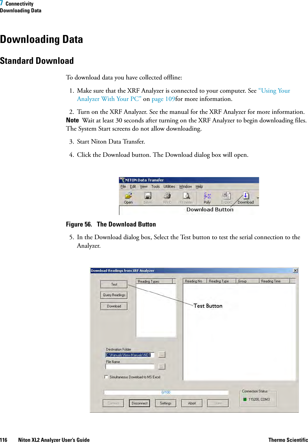 7  ConnectivityDownloading Data116 Niton XL2 Analyzer User’s Guide Thermo ScientificDownloading DataStandard DownloadTo download data you have collected offline:1. Make sure that the XRF Analyzer is connected to your computer. See “Using Your Analyzer With Your PC” on page 109for more information.2. Turn on the XRF Analyzer. See the manual for the XRF Analyzer for more information.Note  Wait at least 30 seconds after turning on the XRF Analyzer to begin downloading files. The System Start screens do not allow downloading.3. Start Niton Data Transfer.4. Click the Download button. The Download dialog box will open.Figure 56.  The Download Button5. In the Download dialog box, Select the Test button to test the serial connection to the Analyzer.