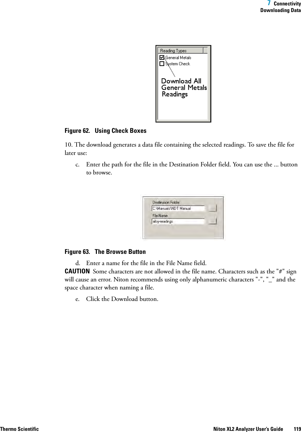  7  ConnectivityDownloading DataThermo Scientific Niton XL2 Analyzer User’s Guide 119Figure 62.  Using Check Boxes10. The download generates a data file containing the selected readings. To save the file for later use:c. Enter the path for the file in the Destination Folder field. You can use the ... button to browse.Figure 63.  The Browse Buttond. Enter a name for the file in the File Name field.CAUTION  Some characters are not allowed in the file name. Characters such as the &quot;#&quot; sign will cause an error. Niton recommends using only alphanumeric characters &quot;-&quot;, &quot;_&quot; and the space character when naming a file.e. Click the Download button.