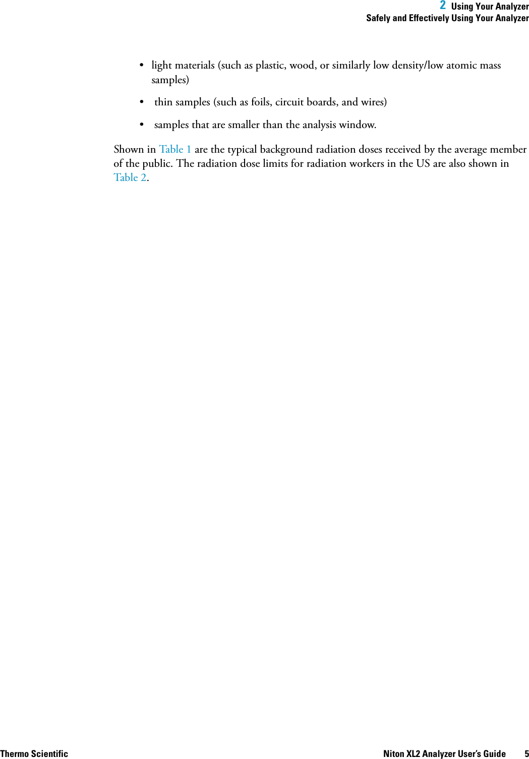  2  Using Your AnalyzerSafely and Effectively Using Your AnalyzerThermo Scientific Niton XL2 Analyzer User’s Guide 5• light materials (such as plastic, wood, or similarly low density/low atomic mass samples)• thin samples (such as foils, circuit boards, and wires)• samples that are smaller than the analysis window.Shown in Table 1 are the typical background radiation doses received by the average member of the public. The radiation dose limits for radiation workers in the US are also shown in Table 2.