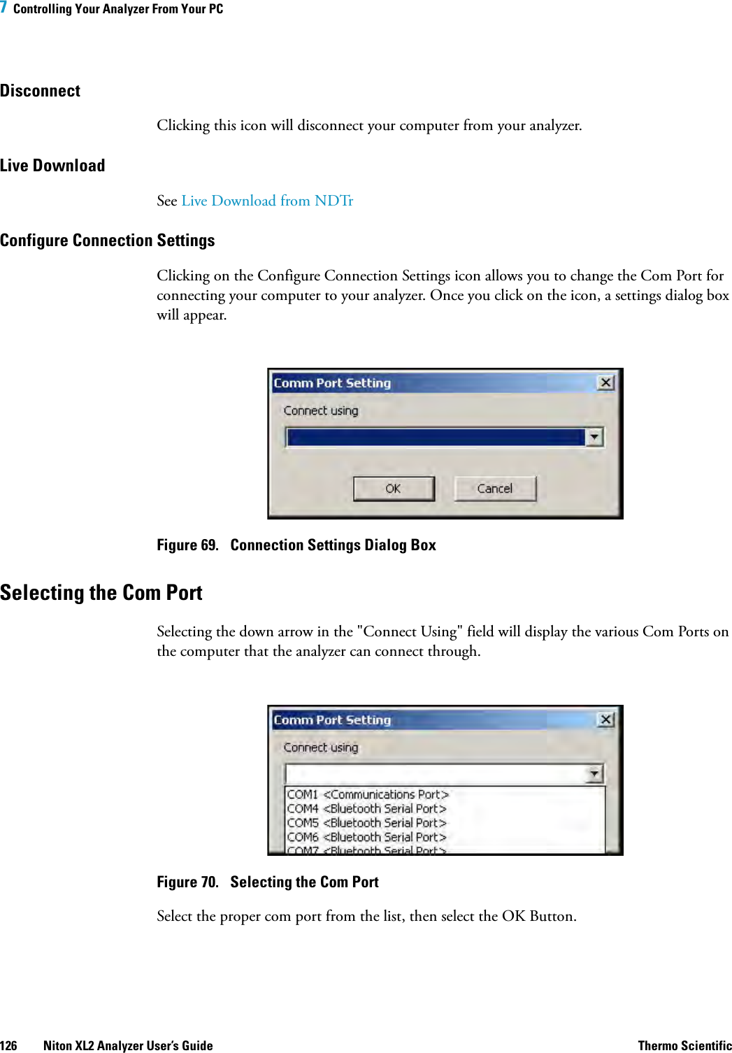 7  Controlling Your Analyzer From Your PC126 Niton XL2 Analyzer User’s Guide Thermo ScientificDisconnect Clicking this icon will disconnect your computer from your analyzer.Live DownloadSee Live Download from NDTrConfigure Connection SettingsClicking on the Configure Connection Settings icon allows you to change the Com Port for connecting your computer to your analyzer. Once you click on the icon, a settings dialog box will appear.Figure 69.  Connection Settings Dialog BoxSelecting the Com PortSelecting the down arrow in the &quot;Connect Using&quot; field will display the various Com Ports on the computer that the analyzer can connect through. Figure 70.  Selecting the Com PortSelect the proper com port from the list, then select the OK Button.