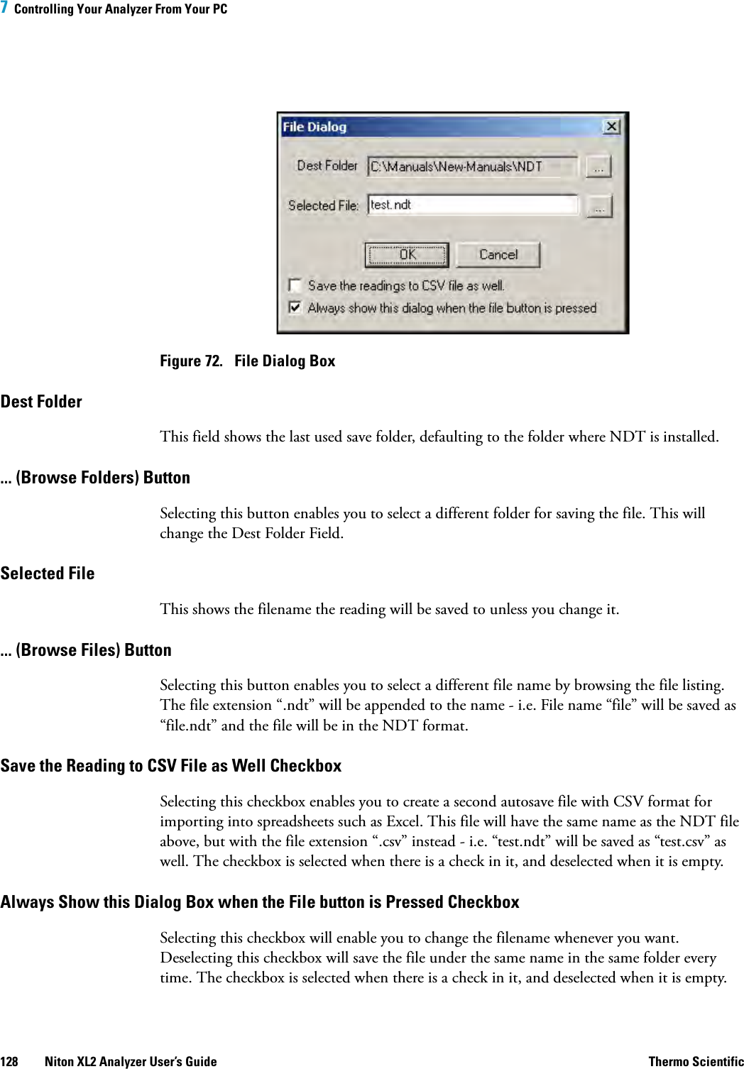 7  Controlling Your Analyzer From Your PC128 Niton XL2 Analyzer User’s Guide Thermo ScientificFigure 72.  File Dialog BoxDest Folder This field shows the last used save folder, defaulting to the folder where NDT is installed.... (Browse Folders) Button Selecting this button enables you to select a different folder for saving the file. This will change the Dest Folder Field.Selected File This shows the filename the reading will be saved to unless you change it. ... (Browse Files) Button Selecting this button enables you to select a different file name by browsing the file listing. The file extension “.ndt” will be appended to the name - i.e. File name “file” will be saved as “file.ndt” and the file will be in the NDT format.Save the Reading to CSV File as Well CheckboxSelecting this checkbox enables you to create a second autosave file with CSV format for importing into spreadsheets such as Excel. This file will have the same name as the NDT file above, but with the file extension “.csv” instead - i.e. “test.ndt” will be saved as “test.csv” as well. The checkbox is selected when there is a check in it, and deselected when it is empty.Always Show this Dialog Box when the File button is Pressed Checkbox Selecting this checkbox will enable you to change the filename whenever you want. Deselecting this checkbox will save the file under the same name in the same folder every time. The checkbox is selected when there is a check in it, and deselected when it is empty.