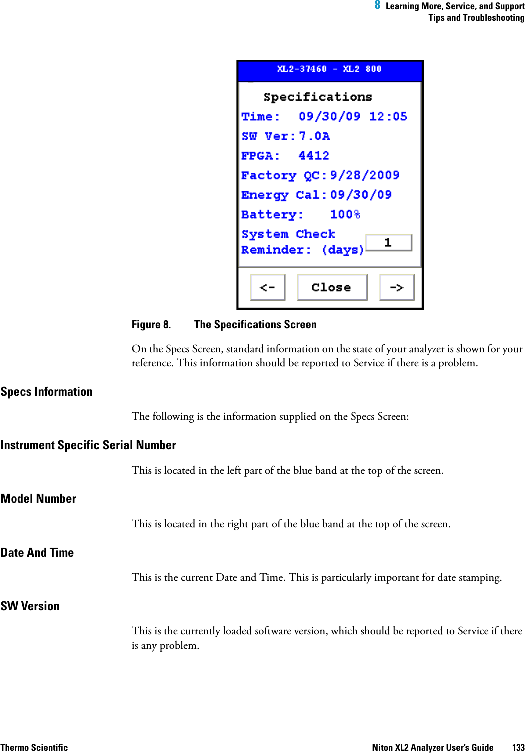  8  Learning More, Service, and SupportTips and TroubleshootingThermo Scientific Niton XL2 Analyzer User’s Guide 133   Figure 8.  The Specifications ScreenOn the Specs Screen, standard information on the state of your analyzer is shown for your reference. This information should be reported to Service if there is a problem.Specs InformationThe following is the information supplied on the Specs Screen:Instrument Specific Serial NumberThis is located in the left part of the blue band at the top of the screen.Model NumberThis is located in the right part of the blue band at the top of the screen.Date And TimeThis is the current Date and Time. This is particularly important for date stamping.SW VersionThis is the currently loaded software version, which should be reported to Service if there is any problem.