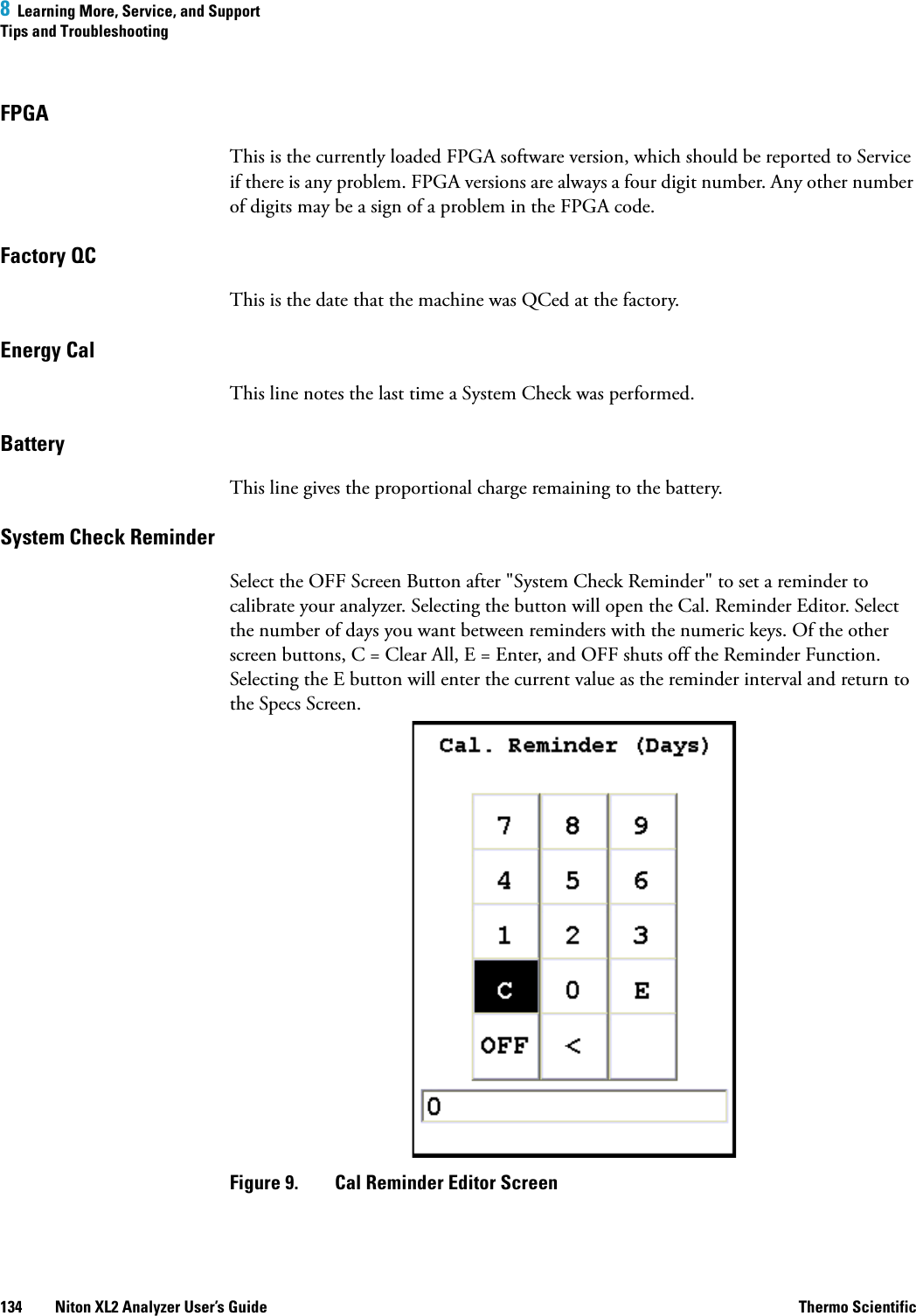 8  Learning More, Service, and SupportTips and Troubleshooting134 Niton XL2 Analyzer User’s Guide Thermo ScientificFPGAThis is the currently loaded FPGA software version, which should be reported to Service if there is any problem. FPGA versions are always a four digit number. Any other number of digits may be a sign of a problem in the FPGA code.Factory QCThis is the date that the machine was QCed at the factory.Energy CalThis line notes the last time a System Check was performed.BatteryThis line gives the proportional charge remaining to the battery.System Check ReminderSelect the OFF Screen Button after &quot;System Check Reminder&quot; to set a reminder to calibrate your analyzer. Selecting the button will open the Cal. Reminder Editor. Select the number of days you want between reminders with the numeric keys. Of the other screen buttons, C = Clear All, E = Enter, and OFF shuts off the Reminder Function. Selecting the E button will enter the current value as the reminder interval and return to the Specs Screen.Figure 9.  Cal Reminder Editor Screen