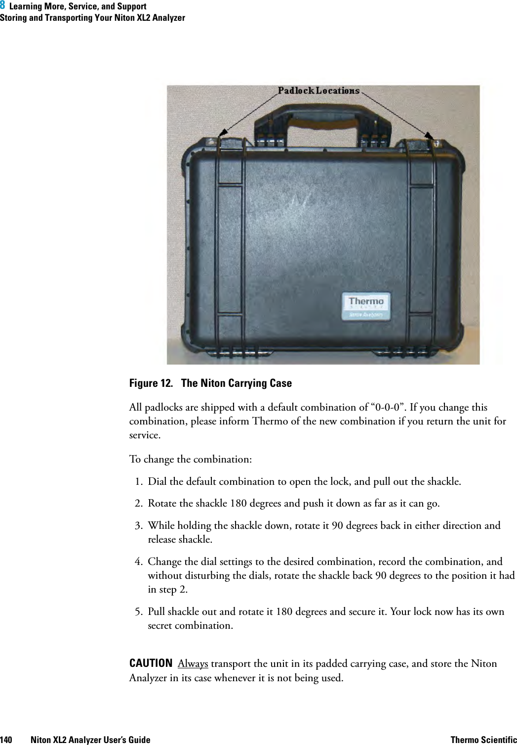 8  Learning More, Service, and SupportStoring and Transporting Your Niton XL2 Analyzer140 Niton XL2 Analyzer User’s Guide Thermo ScientificFigure 12.  The Niton Carrying CaseAll padlocks are shipped with a default combination of “0-0-0”. If you change this combination, please inform Thermo of the new combination if you return the unit for service.To change the combination: 1. Dial the default combination to open the lock, and pull out the shackle. 2. Rotate the shackle 180 degrees and push it down as far as it can go. 3. While holding the shackle down, rotate it 90 degrees back in either direction and release shackle. 4. Change the dial settings to the desired combination, record the combination, and without disturbing the dials, rotate the shackle back 90 degrees to the position it had in step 2.5. Pull shackle out and rotate it 180 degrees and secure it. Your lock now has its own secret combination.CAUTION  Always transport the unit in its padded carrying case, and store the Niton Analyzer in its case whenever it is not being used.