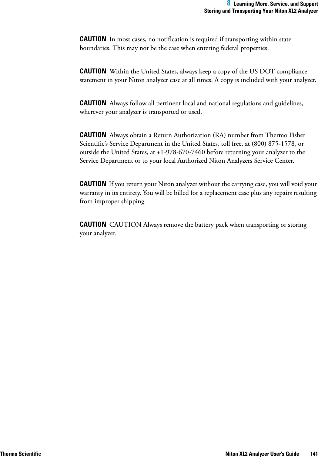  8  Learning More, Service, and SupportStoring and Transporting Your Niton XL2 AnalyzerThermo Scientific Niton XL2 Analyzer User’s Guide 141CAUTION  In most cases, no notification is required if transporting within state boundaries. This may not be the case when entering federal properties.CAUTION  Within the United States, always keep a copy of the US DOT compliance statement in your Niton analyzer case at all times. A copy is included with your analyzer.CAUTION  Always follow all pertinent local and national regulations and guidelines, wherever your analyzer is transported or used.CAUTION  Always obtain a Return Authorization (RA) number from Thermo Fisher Scientific’s Service Department in the United States, toll free, at (800) 875-1578, or outside the United States, at +1-978-670-7460 before returning your analyzer to the Service Department or to your local Authorized Niton Analyzers Service Center.CAUTION  If you return your Niton analyzer without the carrying case, you will void your warranty in its entirety. You will be billed for a replacement case plus any repairs resulting from improper shipping.CAUTION  CAUTION Always remove the battery pack when transporting or storing your analyzer.