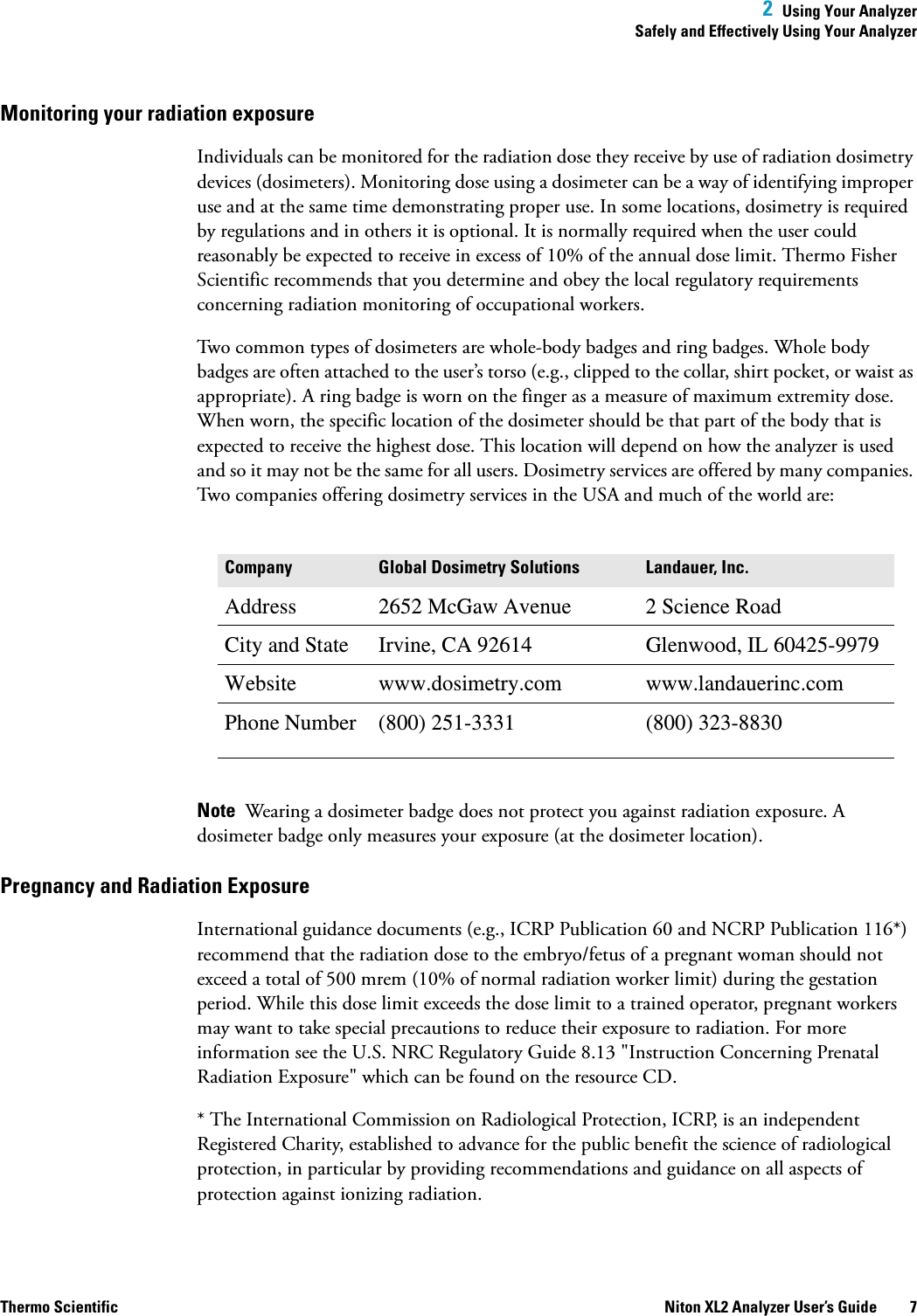  2  Using Your AnalyzerSafely and Effectively Using Your AnalyzerThermo Scientific Niton XL2 Analyzer User’s Guide 7Monitoring your radiation exposureIndividuals can be monitored for the radiation dose they receive by use of radiation dosimetry devices (dosimeters). Monitoring dose using a dosimeter can be a way of identifying improper use and at the same time demonstrating proper use. In some locations, dosimetry is required by regulations and in others it is optional. It is normally required when the user could reasonably be expected to receive in excess of 10% of the annual dose limit. Thermo Fisher Scientific recommends that you determine and obey the local regulatory requirements concerning radiation monitoring of occupational workers.Two common types of dosimeters are whole-body badges and ring badges. Whole body badges are often attached to the user’s torso (e.g., clipped to the collar, shirt pocket, or waist as appropriate). A ring badge is worn on the finger as a measure of maximum extremity dose. When worn, the specific location of the dosimeter should be that part of the body that is expected to receive the highest dose. This location will depend on how the analyzer is used and so it may not be the same for all users. Dosimetry services are offered by many companies. Two companies offering dosimetry services in the USA and much of the world are:Note  Wearing a dosimeter badge does not protect you against radiation exposure. A dosimeter badge only measures your exposure (at the dosimeter location).Pregnancy and Radiation ExposureInternational guidance documents (e.g., ICRP Publication 60 and NCRP Publication 116*) recommend that the radiation dose to the embryo/fetus of a pregnant woman should not exceed a total of 500 mrem (10% of normal radiation worker limit) during the gestation period. While this dose limit exceeds the dose limit to a trained operator, pregnant workers may want to take special precautions to reduce their exposure to radiation. For more information see the U.S. NRC Regulatory Guide 8.13 &quot;Instruction Concerning Prenatal Radiation Exposure&quot; which can be found on the resource CD.* The International Commission on Radiological Protection, ICRP, is an independent Registered Charity, established to advance for the public benefit the science of radiological protection, in particular by providing recommendations and guidance on all aspects of protection against ionizing radiation.Company Global Dosimetry Solutions Landauer, Inc.Address 2652 McGaw Avenue 2 Science RoadCity and State Irvine, CA 92614 Glenwood, IL 60425-9979Website www.dosimetry.com www.landauerinc.comPhone Number (800) 251-3331 (800) 323-8830