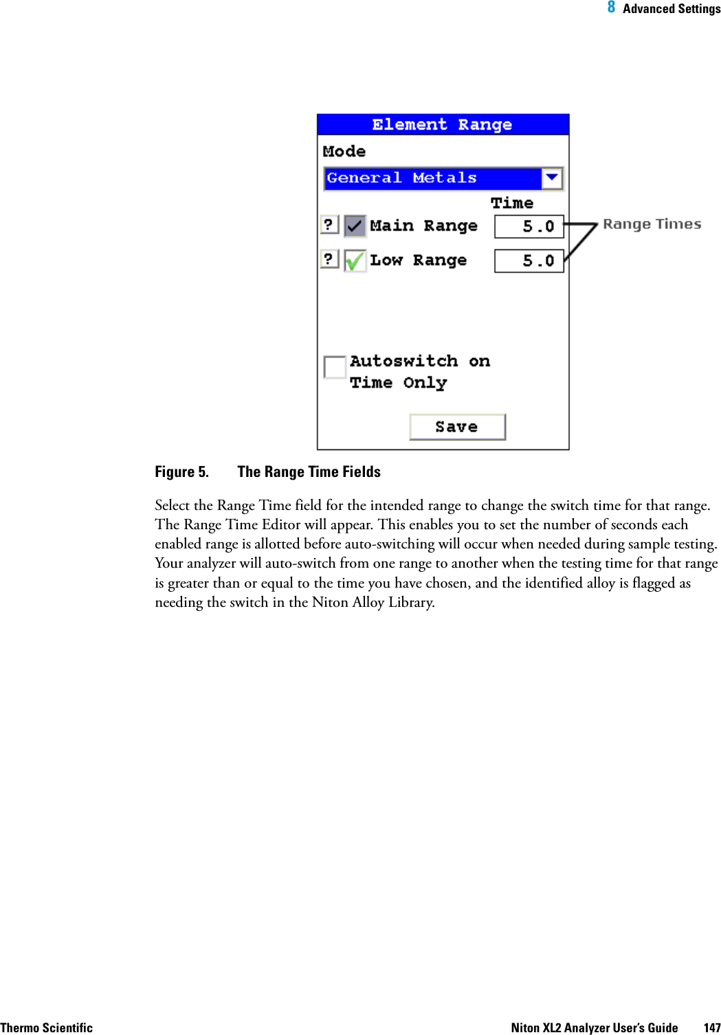  8  Advanced SettingsThermo Scientific Niton XL2 Analyzer User’s Guide 147 Figure 5.  The Range Time FieldsSelect the Range Time field for the intended range to change the switch time for that range. The Range Time Editor will appear. This enables you to set the number of seconds each enabled range is allotted before auto-switching will occur when needed during sample testing. Your analyzer will auto-switch from one range to another when the testing time for that range is greater than or equal to the time you have chosen, and the identified alloy is flagged as needing the switch in the Niton Alloy Library.