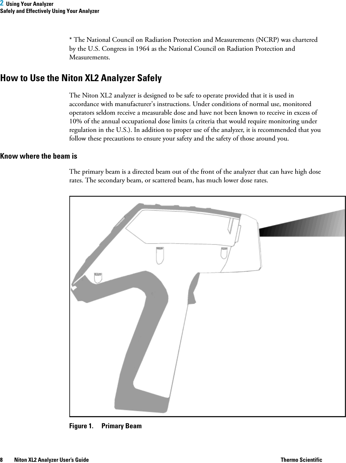 2  Using Your AnalyzerSafely and Effectively Using Your Analyzer8 Niton XL2 Analyzer User’s Guide Thermo Scientific* The National Council on Radiation Protection and Measurements (NCRP) was chartered by the U.S. Congress in 1964 as the National Council on Radiation Protection and Measurements.How to Use the Niton XL2 Analyzer SafelyThe Niton XL2 analyzer is designed to be safe to operate provided that it is used in accordance with manufacturer&apos;s instructions. Under conditions of normal use, monitored operators seldom receive a measurable dose and have not been known to receive in excess of 10% of the annual occupational dose limits (a criteria that would require monitoring under regulation in the U.S.). In addition to proper use of the analyzer, it is recommended that you follow these precautions to ensure your safety and the safety of those around you.Know where the beam isThe primary beam is a directed beam out of the front of the analyzer that can have high dose rates. The secondary beam, or scattered beam, has much lower dose rates.Figure 1.  Primary Beam