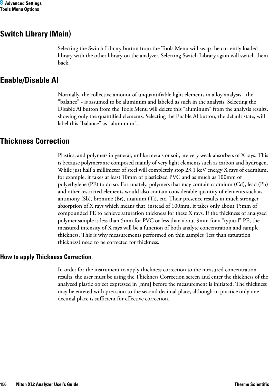 8  Advanced SettingsTools Menu Options156 Niton XL2 Analyzer User’s Guide Thermo ScientificSwitch Library (Main)Selecting the Switch Library button from the Tools Menu will swap the currently loaded library with the other library on the analyzer. Selecting Switch Library again will switch them back.Enable/Disable AlNormally, the collective amount of unquantifiable light elements in alloy analysis - the &quot;balance&quot; - is assumed to be aluminum and labeled as such in the analysis. Selecting the Disable Al button from the Tools Menu will delete this &quot;aluminum&quot; from the analysis results, showing only the quantified elements. Selecting the Enable Al button, the default state, will label this &quot;balance&quot; as &quot;aluminum&quot;.Thickness CorrectionPlastics, and polymers in general, unlike metals or soil, are very weak absorbers of X rays. This is because polymers are composed mainly of very light elements such as carbon and hydrogen. While just half a millimeter of steel will completely stop 23.1 keV energy X rays of cadmium, for example, it takes at least 10mm of plasticized PVC and as much as 100mm of polyethylene (PE) to do so. Fortunately, polymers that may contain cadmium (Cd), lead (Pb) and other restricted elements would also contain considerable quantity of elements such as antimony (Sb), bromine (Br), titanium (Ti), etc. Their presence results in much stronger absorption of X rays which means that, instead of 100mm, it takes only about 15mm of compounded PE to achieve saturation thickness for these X rays. If the thickness of analyzed polymer sample is less than 5mm for PVC or less than about 9mm for a “typical” PE, the measured intensity of X rays will be a function of both analyte concentration and sample thickness. This is why measurements performed on thin samples (less than saturation thickness) need to be corrected for thickness.How to apply Thickness Correction.In order for the instrument to apply thickness correction to the measured concentration results, the user must be using the Thickness Correction screen and enter the thickness of the analyzed plastic object expressed in [mm] before the measurement is initiated. The thickness may be entered with precision to the second decimal place, although in practice only one decimal place is sufficient for effective correction.