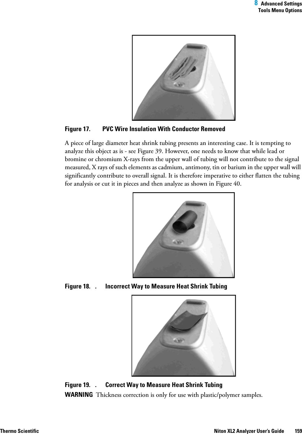  8  Advanced SettingsTools Menu OptionsThermo Scientific Niton XL2 Analyzer User’s Guide 159Figure 17.  PVC Wire Insulation With Conductor RemovedA piece of large diameter heat shrink tubing presents an interesting case. It is tempting to analyze this object as is - see Figure 39. However, one needs to know that while lead or bromine or chromium X-rays from the upper wall of tubing will not contribute to the signal measured, X rays of such elements as cadmium, antimony, tin or barium in the upper wall will significantly contribute to overall signal. It is therefore imperative to either flatten the tubing for analysis or cut it in pieces and then analyze as shown in Figure 40.Figure 18.  . Incorrect Way to Measure Heat Shrink TubingFigure 19.  . Correct Way to Measure Heat Shrink TubingWARNING  Thickness correction is only for use with plastic/polymer samples.