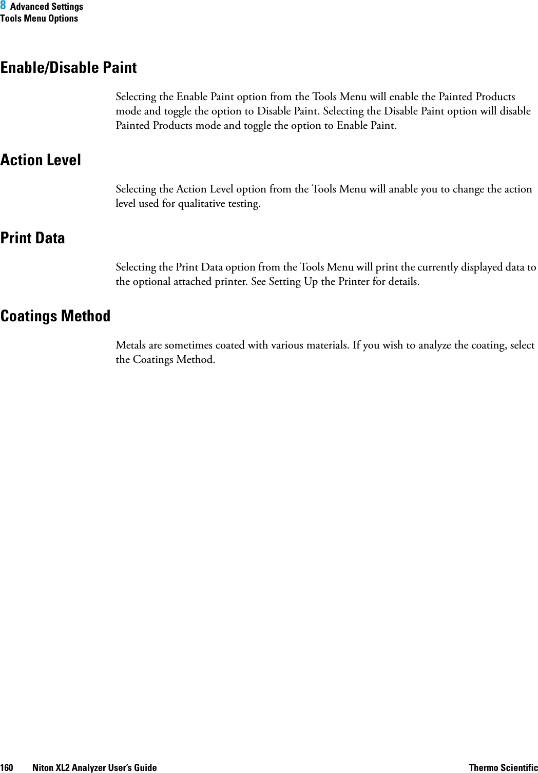 8  Advanced SettingsTools Menu Options160 Niton XL2 Analyzer User’s Guide Thermo ScientificEnable/Disable PaintSelecting the Enable Paint option from the Tools Menu will enable the Painted Products mode and toggle the option to Disable Paint. Selecting the Disable Paint option will disable Painted Products mode and toggle the option to Enable Paint.Action LevelSelecting the Action Level option from the Tools Menu will anable you to change the action level used for qualitative testing.Print DataSelecting the Print Data option from the Tools Menu will print the currently displayed data to the optional attached printer. See Setting Up the Printer for details.Coatings MethodMetals are sometimes coated with various materials. If you wish to analyze the coating, select the Coatings Method.