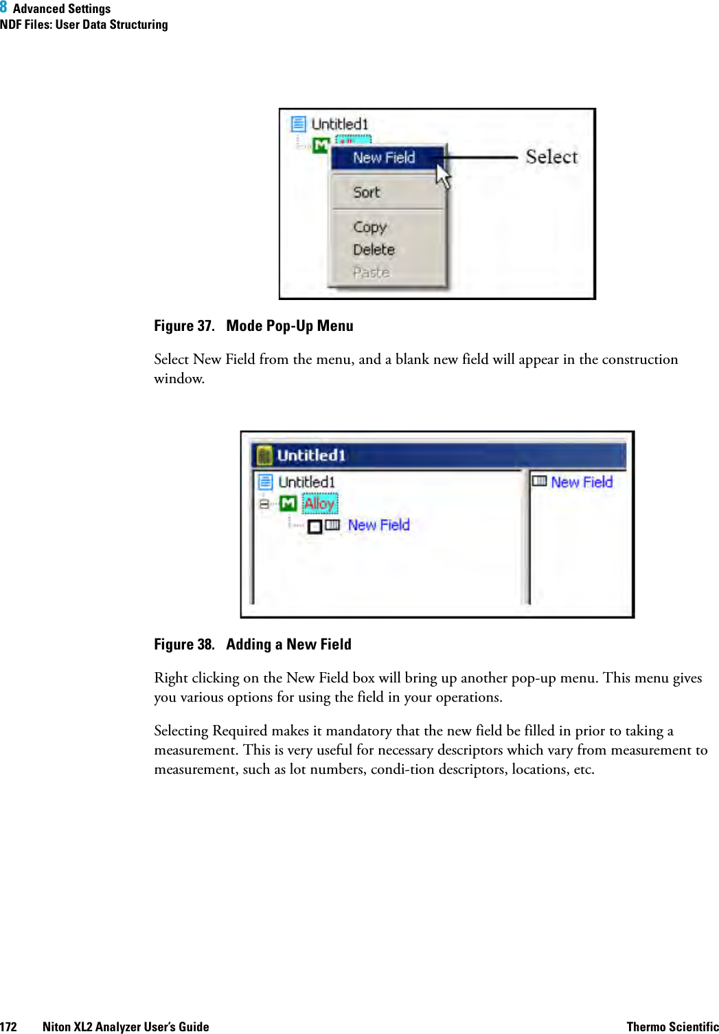 8  Advanced SettingsNDF Files: User Data Structuring172 Niton XL2 Analyzer User’s Guide Thermo ScientificFigure 37.  Mode Pop-Up MenuSelect New Field from the menu, and a blank new field will appear in the construction window.Figure 38.  Adding a New FieldRight clicking on the New Field box will bring up another pop-up menu. This menu gives you various options for using the field in your operations.Selecting Required makes it mandatory that the new field be filled in prior to taking a measurement. This is very useful for necessary descriptors which vary from measurement to measurement, such as lot numbers, condition descriptors, locations, etc. 