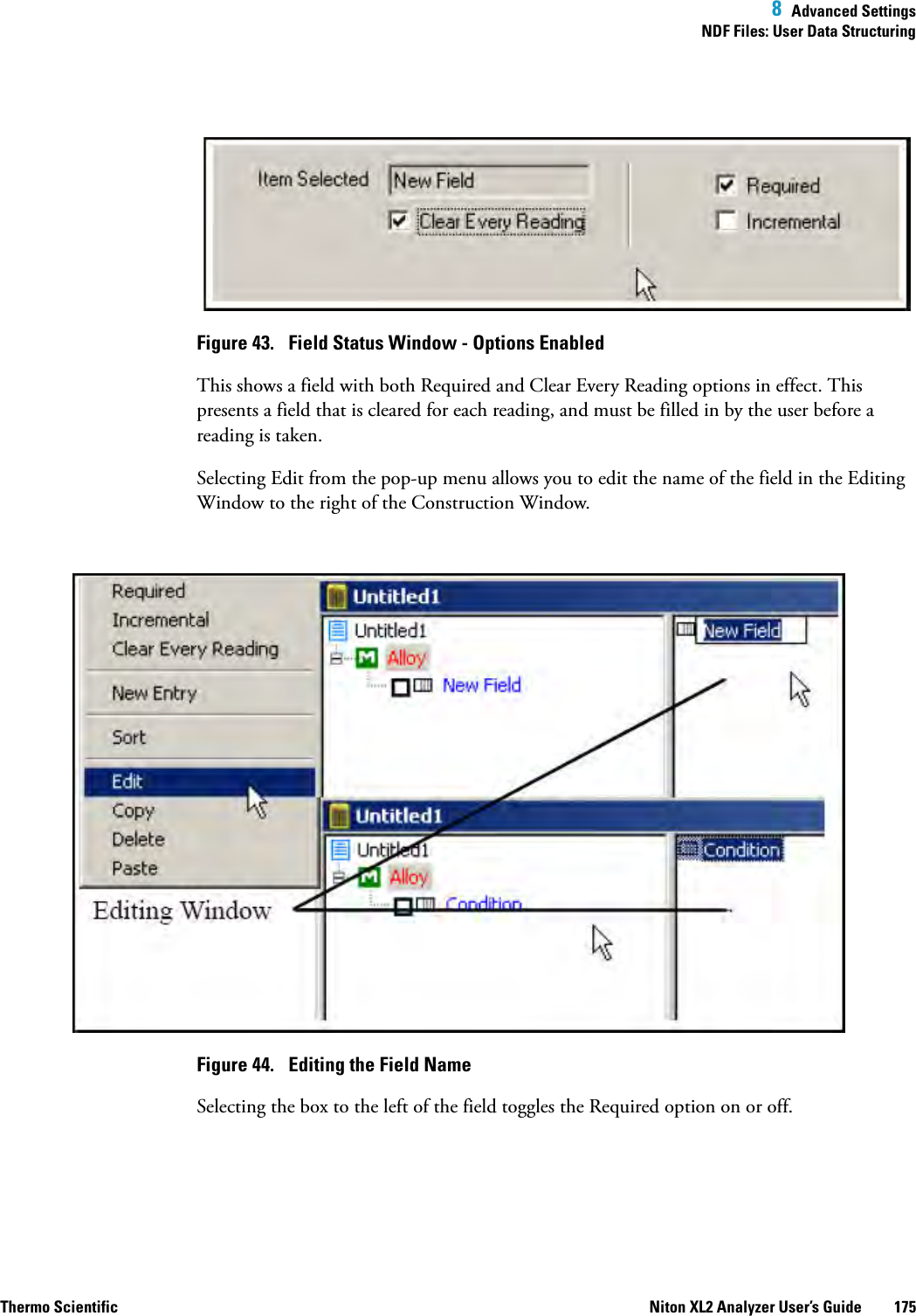  8  Advanced SettingsNDF Files: User Data StructuringThermo Scientific Niton XL2 Analyzer User’s Guide 175Figure 43.  Field Status Window - Options EnabledThis shows a field with both Requiredand Clear Every Reading options in effect. This presents a field that is cleared for each reading, and must be filled in by the user before a reading is taken.Selecting Edit from the pop-up menu allows you to edit the name of the field in the Editing Window to the right of the Construction Window.Figure 44.  Editing the Field NameSelecting the box to the left of the field toggles the Required option on or off.