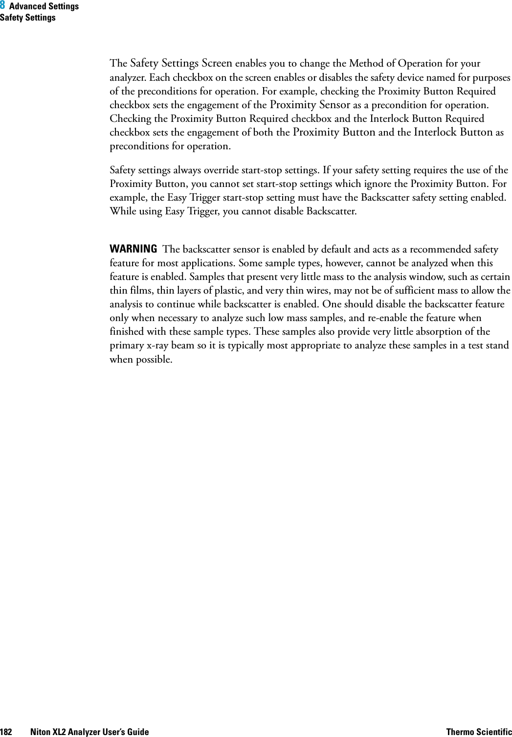 8  Advanced SettingsSafety Settings182 Niton XL2 Analyzer User’s Guide Thermo ScientificThe Safety Settings Screen enables you to change the Method of Operation for your analyzer. Each checkbox on the screen enables or disables the safety device named for purposes of the preconditions for operation. For example, checking the Proximity Button Required checkbox sets the engagement of the Proximity Sensor as a precondition for operation. Checking the Proximity Button Required checkbox and the Interlock Button Required checkbox sets the engagement of both the Proximity Button and the Interlock Button as preconditions for operation.Safety settings always override start-stop settings. If your safety setting requires the use of the Proximity Button, you cannot set start-stop settings which ignore the Proximity Button. For example, the Easy Trigger start-stop setting must have the Backscatter safety setting enabled. While using Easy Trigger, you cannot disable Backscatter.WARNING  The backscatter sensor is enabled by default and acts as a recommended safety feature for most applications. Some sample types, however, cannot be analyzed when this feature is enabled. Samples that present very little mass to the analysis window, such as certain thin films, thin layers of plastic, and very thin wires, may not be of sufficient mass to allow the analysis to continue while backscatter is enabled. One should disable the backscatter feature only when necessary to analyze such low mass samples, and re-enable the feature when finished with these sample types. These samples also provide very little absorption of the primary x-ray beam so it is typically most appropriate to analyze these samples in a test stand when possible.