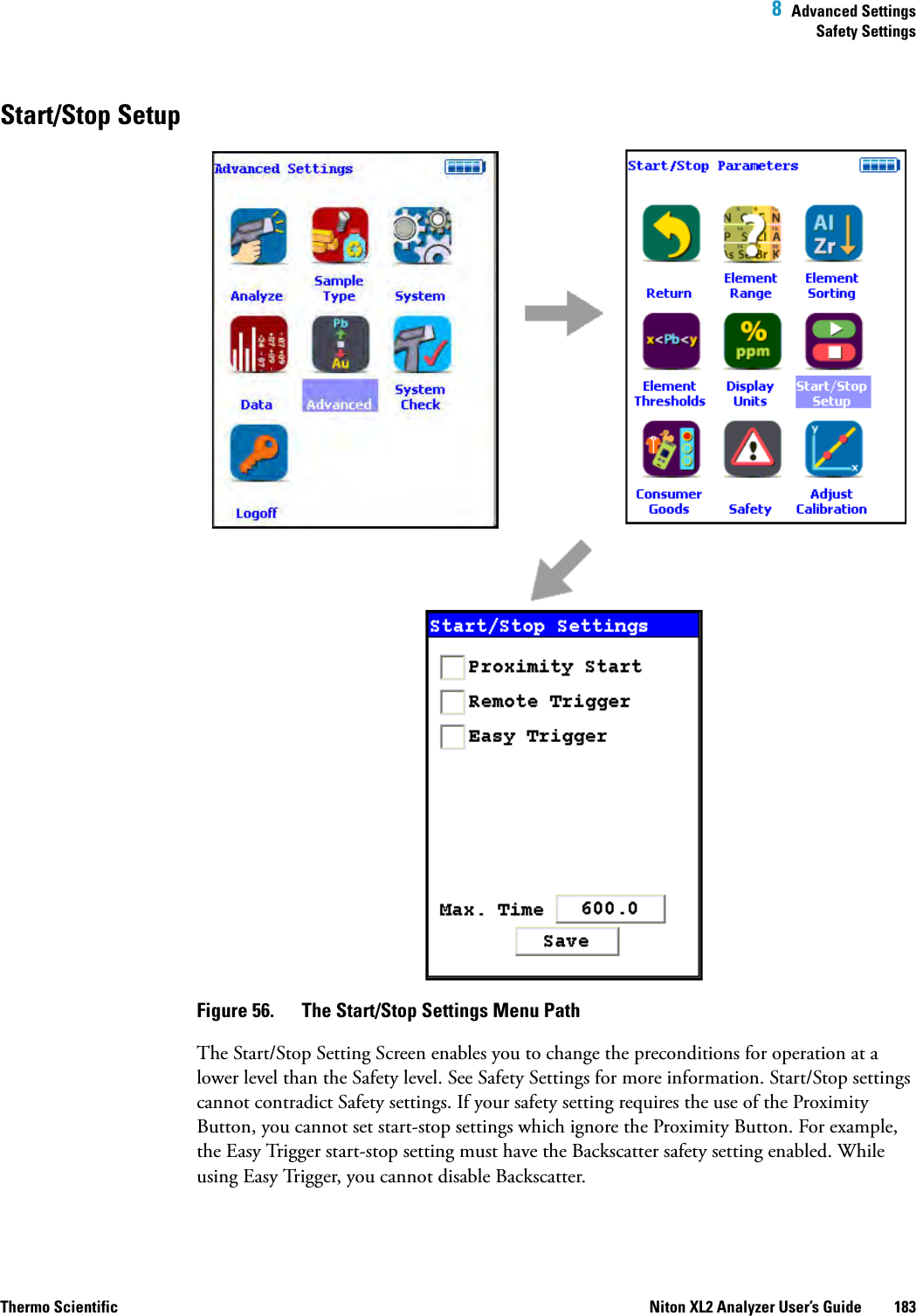  8  Advanced SettingsSafety SettingsThermo Scientific Niton XL2 Analyzer User’s Guide 183Start/Stop SetupFigure 56.  The Start/Stop Settings Menu PathThe Start/Stop Setting Screen enables you to change the preconditions for operation at a lower level than the Safety level. See Safety Settings for more information. Start/Stop settings cannot contradict Safety settings. If your safety setting requires the use of the Proximity Button, you cannot set start-stop settings which ignore the Proximity Button. For example, the Easy Trigger start-stop setting must have the Backscatter safety setting enabled. While using Easy Trigger, you cannot disable Backscatter.
