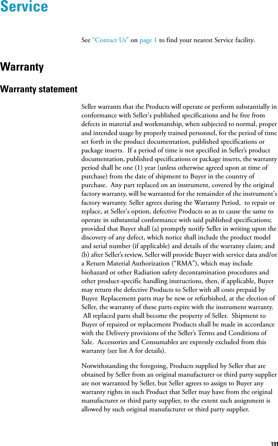 191ServiceSee “Contact Us” on page 1 to find your nearest Service facility.WarrantyWarranty statementSeller warrants that the Products will operate or perform substantially in conformance with Seller&apos;s published specifications and be free from defects in material and workmanship, when subjected to normal, proper and intended usage by properly trained personnel, for the period of time set forth in the product documentation, published specifications or package inserts. If a period of time is not specified in Seller’s product documentation, published specifications or package inserts, the warranty period shall be one (1) year (unless otherwise agreed upon at time of purchase) from the date of shipment to Buyer in the country of purchase. Any part replaced on an instrument, covered by the original factory warranty, will be warranted for the remainder of the instrument&apos;s factory warranty. Seller agrees during the Warranty Period, to repair or replace, at Seller&apos;s option, defective Products so as to cause the same to operate in substantial conformance with said published specifications; provided that Buyer shall (a) promptly notify Seller in writing upon the discovery of any defect, which notice shall include the product model and serial number (if applicable) and details of the warranty claim; and (b) after Seller’s review, Seller will provide Buyer with service data and/or a Return Material Authorization (“RMA”), which may include biohazard or other Radiation safety decontamination procedures and other product-specific handling instructions, then, if applicable, Buyer may return the defective Products to Seller with all costs prepaid by Buyer. Replacement parts may be new or refurbished, at the election of Seller, the warranty of these parts expire with the instrument warranty. All replaced parts shall become the property of Seller. Shipment to Buyer of repaired or replacement Products shall be made in accordance with the Delivery provisions of the Seller’s Terms and Conditions of Sale. Accessories and Consumables are expressly excluded from this warranty (see list A for details). Notwithstanding the foregoing, Products supplied by Seller that are obtained by Seller from an original manufacturer or third party supplier are not warranted by Seller, but Seller agrees to assign to Buyer any warranty rights in such Product that Seller may have from the original manufacturer or third party supplier, to the extent such assignment is allowed by such original manufacturer or third party supplier. 