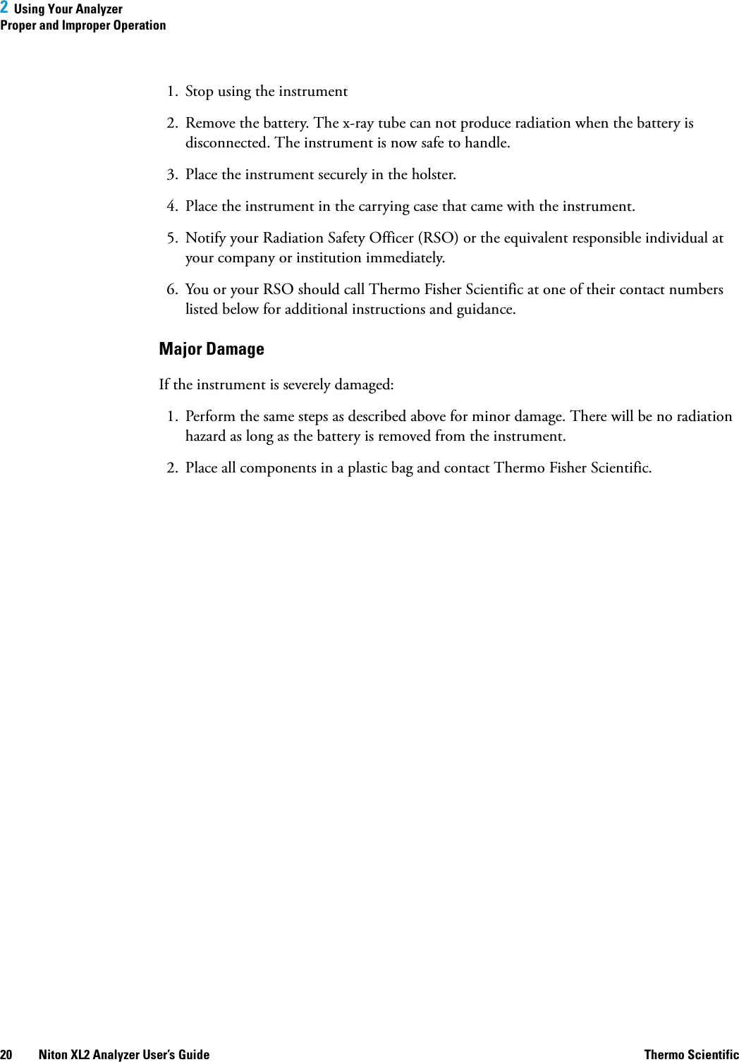 2  Using Your AnalyzerProper and Improper Operation20 Niton XL2 Analyzer User’s Guide Thermo Scientific1. Stop using the instrument2. Remove the battery. The x-ray tube can not produce radiation when the battery is disconnected. The instrument is now safe to handle.3. Place the instrument securely in the holster.4. Place the instrument in the carrying case that came with the instrument.5. Notify your Radiation Safety Officer (RSO) or the equivalent responsible individual at your company or institution immediately.6. You or your RSO should call Thermo Fisher Scientific at one of their contact numbers listed below for additional instructions and guidance.Major DamageIf the instrument is severely damaged:1. Perform the same steps as described above for minor damage. There will be no radiation hazard as long as the battery is removed from the instrument.2. Place all components in a plastic bag and contact Thermo Fisher Scientific.